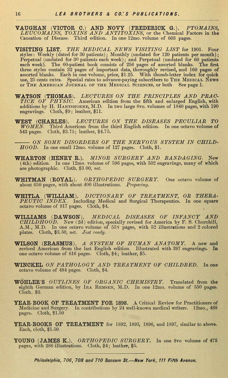 VAUGHAN (VICTOR 0.) AND NOVY (FREDERICK G.). PTOMAINS, LEUCOMAINS, TOXINS AND ANTITOXINS, or the Chemical Factors in the Causation of Disease. Third edition. In one 12mo. volume of 603 pages. VISITING LIST. THE MEDICAL NEWS VISITING LIST for 1901. Four styles : Weekly (dated for 30 patients); Monthly (undated for 120 patients per month); Perpetual (undated for 30 patients each week); and Perpetual (undated for 60 patients each week). The 60-patient book consists of 256 pages of assorted blanks. The first three styles contain 32 pages of important data, thoroughly revised, and 160 pages of assorted blanks. Each in one volume, price, $1.25. With thumb-letter index for quick use, 25 cents extra. Special rates to advance-paying subscribers to The Medical News or The American Journal of the Medical Sciences, or both, See page 1. WATSON (THOMAS). LECTUBES ON THE PRINCIPLES AND PRAC- TICE OF PHYSIC. American edition from the fifth and enlarged English, with additions by H. Hartshorne, M.D. In two large 8vo. volumes of 1840 pages, with 190 engravings. Cloth, $9; leather, $11. WEST (CHARLES). LECTURES ON THE DISEASES PECULIAR TO WOMEN. Third American from the third English edition. In one octavo volume of 543 pages. Cloth, $3.75; leather, $4.75. ON SOME DISORDERS OF THE NERVOUS SYSTEM IN CHILD- HOOD. In one small 12mo. volume of 127 pages. Cloth, $1. WHARTON (HENRY R.). MINOR SURGERY AND BANDAGING. New (4th) edition. In one 12mo. volume of 596 pages, with 502 engravings, many of which are photographic. Cloth, $3.00, net. WHITMAN (ROYAL). ORTHOPEDIC SURGERY. One octavo volume of about 650 pages, with about 400 illustrations. Preparing. WHITLA (WILLIAM). DICTIONARY OF TREATMENT, OR THERA- PEUTIC INDEX. Including Medical and Surgical Therapeutics. In one square octavo volume of 917 pages. Cloth, $4. WILLIAMS (DAWSON). MEDICAL DISEASES OF INFANCY AND CHILDHOOD. New (2d) edition, specially revised for America by F. S. Churchill, A.M., M.D. In one octavo volume of 533 pages, with 52 illustrations and 2 colored plates. Cloth, $3.50, net. Just ready. WILSON (ERASMUS). A SYSTEM OF HUMAN ANATOMY. A new and revised American from the last English edition. Illustrated with 397 engravings. In one octavo volume of 616 pages. Cloth, $4; leather, $5. WINCKEL ON PATHOLOGY AND TREATMENT OF CHILDBED. In one octavo volume of 484 pages. Cloth, $4. WOHLER'S OUTLINES OF ORGANIC CHEMISTRY. Translated from the eighth German edition, by Ira Remsen, M.D. In one 12mo. volume of 550 pages. Cloth, $3. YEARBOOK OF TREATMENT FOR 1898. A Critical Review for Practitioners of Medicine and Surgery. In contributions by 24 well-known medical writers. 12mo., 488 pages. Cloth, $1.50 YEAR-BOOKS OF TREATMENT for 1892, 1893, 1896, and 1897, similar to above. Each, cloth, $1.50. YOUNG (JAMES K.). ORTHOPEDIC SURGERY. In one 8vo volume of 475 pages, with 286 illustrations. Cloth, $4; leather, $5.