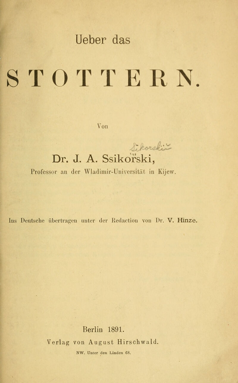 Ueber das STOTTERN Von Dr. J. A. Ssikdrski, Professor can der Wladimir-Universität in Kijew. Ins Deutsche übertragen unter der Redaction von Dr. V. Hinze. Berlin 1891. Verlag von August Hirschwald. NW. Unter den Linden 68.