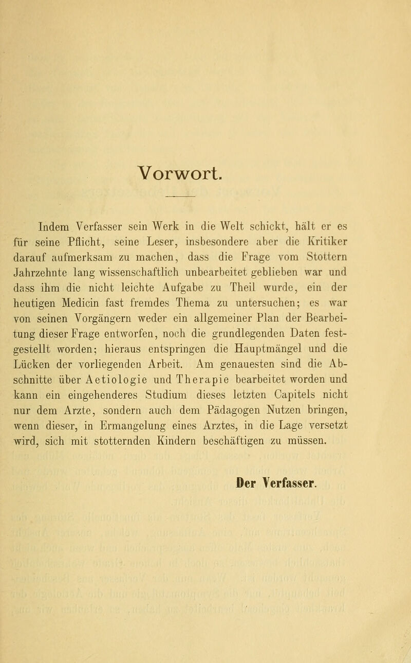 Vorwort. Indem Verfasser sein Werk in die Welt schickt, hält er es für seine Pflicht, seine Leser, insbesondere aber die Kritiker darauf aufmerksam zu machen, dass die Frage vom Stottern Jahrzehnte lang wissenschaftlich unbearbeitet geblieben war und dass ihm die nicht leichte Aufgabe zu Theil wurde, ein der heutigen Medicin fast fremdes Thema zu untersuchen; es war von seinen Vorgängern weder ein allgemeiner Plan der Bearbei- tung dieser Frage entworfen, noch die grundlegenden Daten fest- gestellt worden; hieraus entspringen die Hauptmängel und die Lücken der vorliegenden Arbeit. Am genauesten sind die Ab- schnitte über Aetiologie und Therapie bearbeitet worden und kann ein eingehenderes Studium dieses letzten Capitels nicht nur dem Arzte, sondern auch dem Pädagogen Nutzen bringen, wenn dieser, in Ermangelung eines Arztes, in die Lage versetzt wird, sich mit stotternden Kindern beschäftigen zu müssen. Der Verfasser.