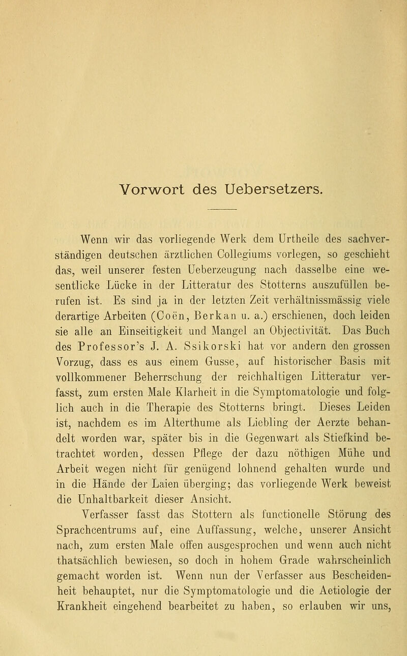 Vorw^ort des Uebersetzers. Wenn wir das vorliegende Werk dem Urtheile des sachver- ständigen deutschen ärztlichen Collegiums vorlegen, so geschieht das, weil unserer festen Ueberzeugung nach dasselbe eine we- sentlicke Lücke in der Litteratur des Stotterns auszufüllen be- rufen ist. Es sind ja in der letzten Zeit verhältnissmässig viele derartige Arbeiten (Coen, Berkan u. a.) erschienen, doch leiden sie alle an Einseitigkeit und Mangel an Objectivität. Das Buch des Professor's J. A. Ssikorski hat vor andern den grossen Vorzug, dass es aus einem Gusse, auf historischer Basis mit vollkommener Beherrschung der reichhaltigen Litteratur ver- fasst, zum ersten Male Klarheit in die Symptomatologie und folg- lich auch in die Therapie des Stotterns bringt. Dieses Leiden ist, nachdem es im Alterthurae als Liebling der Aerzte behan- delt worden war, später bis in die Gegenwart als Stiefkind be- trachtet worden, dessen Pflege der dazu nöthigen Mühe und Arbeit wegen nicht für genügend lohnend gehalten wurde und in die Hände der Laien überging; das vorliegende Werk beweist die Unhaltbarkeit dieser Ansicht. Verfasser fasst das Stottern als functionelle Störung des Sprachcentrums auf, eine Auffassung, welche, unserer Ansicht nach, zum ersten Male offen ausgesprochen und wenn auch nicht thatsächlich bewiesen, so doch in hohem Grade wahrscheinlich gemacht worden ist. Wenn nun der Verfasser aus Bescheiden- heit behauptet, nur die Symptomatologie und die Aetiologie der Krankheit eingehend bearbeitet zu haben, so erlauben wir uns,