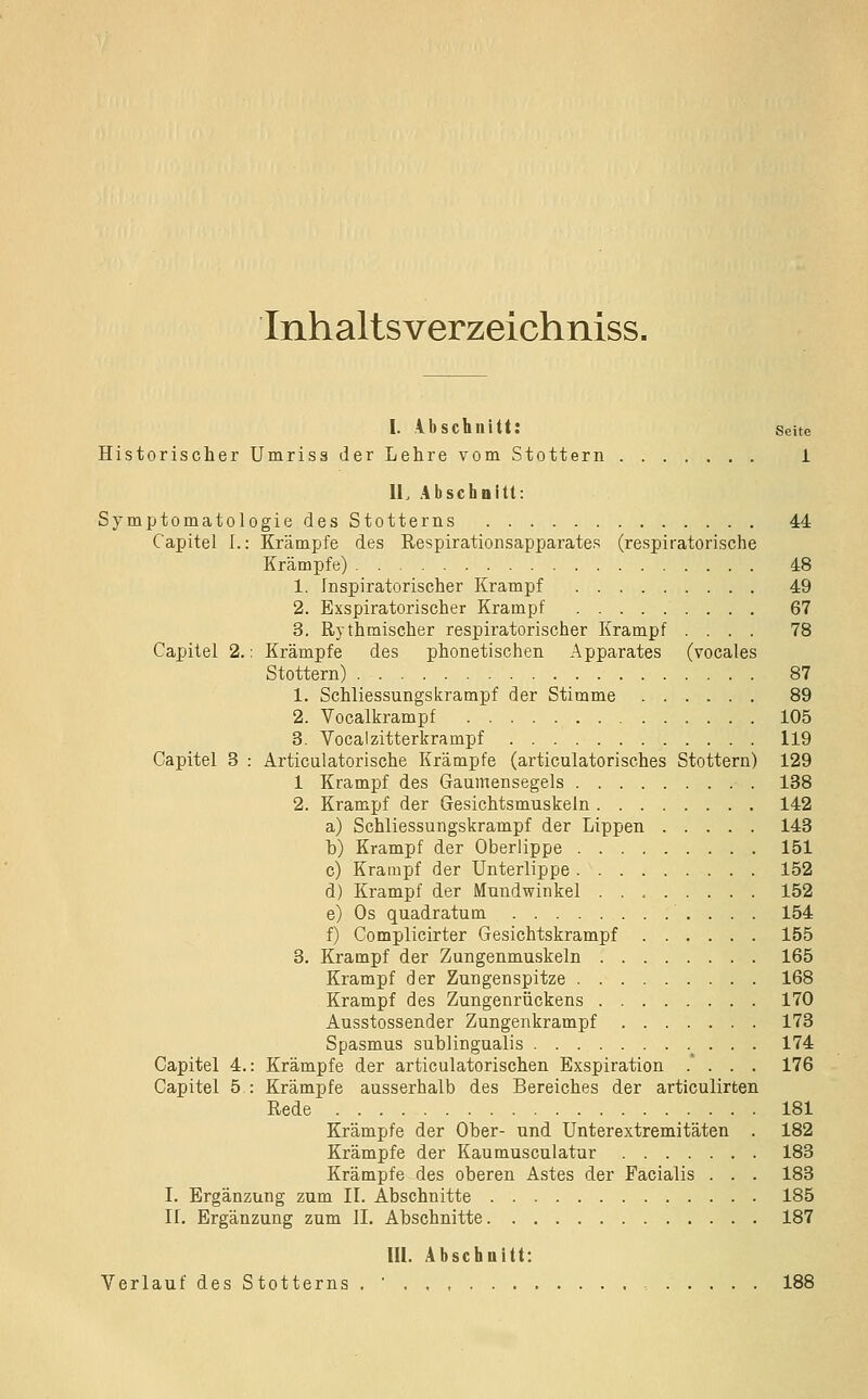 Inhaltsverzeichniss. 1. ibschnitt: Seite Historisclier Umriss der Lehre vom Stottern i IL Abschnitt: Symptomatologie des Stotterns 44 Capitel I.: Krämpfe des Respirationsapparates (respiratorische Krämpfe) 48 1. Inspiratorischer Krampf 49 2. Exspiratorischer Krampf 67 3. Rythmischer respiratorischer Krampf .... 78 Capitel 2.: Krämpfe des phonetischen Apparates (vocales Stottern) 87 1. Schliessungskrampf der Stimme 89 2. Vocalkrampf 105 3. Vocalzitterkrampf 119 Capitel 3 : Articulatorische Krämpfe (articulatorisches Stottern) 129 1 Krampf des Gaumensegels 188 2. Krampf der Gesichtsmuskeln 142 a) Schliessungskrampf der Lippen 143 b) Krampf der Oberlippe 151 c) Krampf der Unterlippe 152 d) Krampf der Mundwinkel 152 e) Os quadratum 154 f) Complicirter Gesichtskrampf 155 3. Krampf der Zungenmuskeln 165 Krampf der Zungenspitze 168 Krampf des Zungenrückens 170 Ausstossender Zungenkrampf 173 Spasmus suhlingualis . . 174 Capitel 4.: Krämpfe der articulatorischen Exspiration .' . . . 176 Capitel 5 : Krämpfe ausserhalb des Bereiches der articulirten Rede 181 Krämpfe der Ober- und Unterextremitäten . 182 Krämpfe der Kaumusculatur 183 Krämpfe des oberen Astes der Facialis . . . 183 L Ergänzung zum IL Abschnitte 185 IL Ergänzung zum IL Ahschnitte 187 lU. Abschnitt: Verlauf des Stotterns . ' , 188