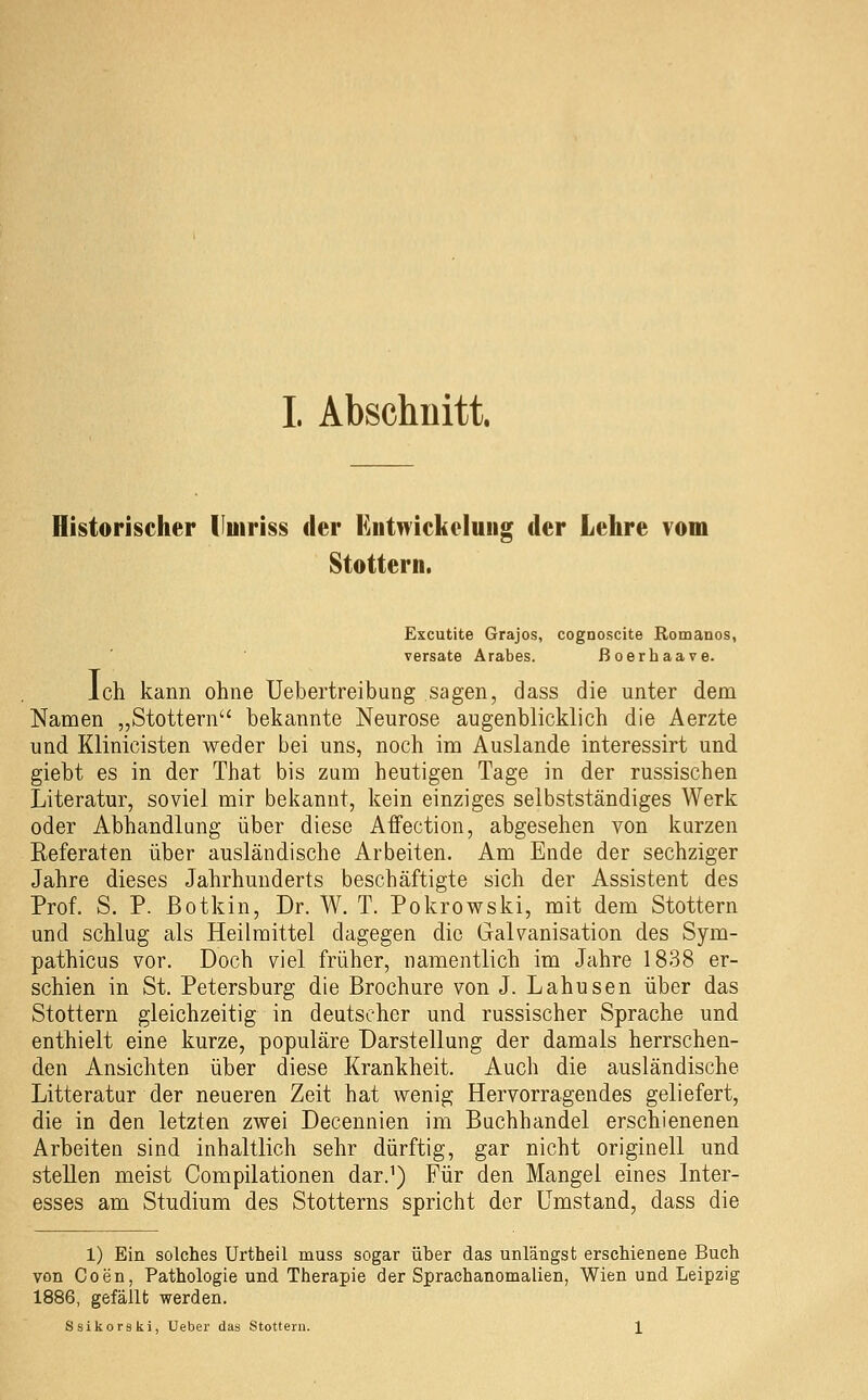 Historischer lluiriss der Eiitwickeluiig der Lehre vom Stottern. Excutite Grajos, cognoscite Romanos, versate Arabes. ßoerhaave. ich kann ohne Uebertreibung sagen, dass die unter dem Namen „Stottern bekannte Neurose augenblicklich die Aerzte und Klinicisten weder bei uns, noch im Auslande interessirt und giebt es in der That bis zum heutigen Tage in der russischen Literatur, soviel mir bekannt, kein einziges selbstständiges Werk oder Abhandlung über diese Affection, abgesehen von kurzen Referaten über ausländische Arbeiten. Am Ende der sechziger Jahre dieses Jahrhunderts beschäftigte sich der Assistent des Prof. S. P. ßotkin, Dr. W. T. Pokrowski, mit dem Stottern und schlug als Heilmittel dagegen die Galvanisation des Sym- pathicus vor. Doch viel früher, namentlich im Jahre 1838 er- schien in St. Petersburg die Brochure von J. Lahusen über das Stottern gleichzeitig in deutscher und russischer Sprache und enthielt eine kurze, populäre Darstellung der damals herrschen- den Ansichten über diese Krankheit. Auch die ausländische Litteratur der neueren Zeit hat wenig Hervorragendes geliefert, die in den letzten zwei Decennien im Buchhandel erschienenen Arbeiten sind inhaltlich sehr dürftig, gar nicht originell und stellen meist Compilationen dar.^) Für den Mangel eines Inter- esses am Studium des Stotterns spricht der Umstand, dass die 1) Ein solches Urtheil muss sogar über das unlängst erschienene Buch von Coen, Pathologie und Therapie der Sprachanomalien, Wien und Leipzig 1886, gefällt werden. Ssikorski, Ueber das Stottern. 1