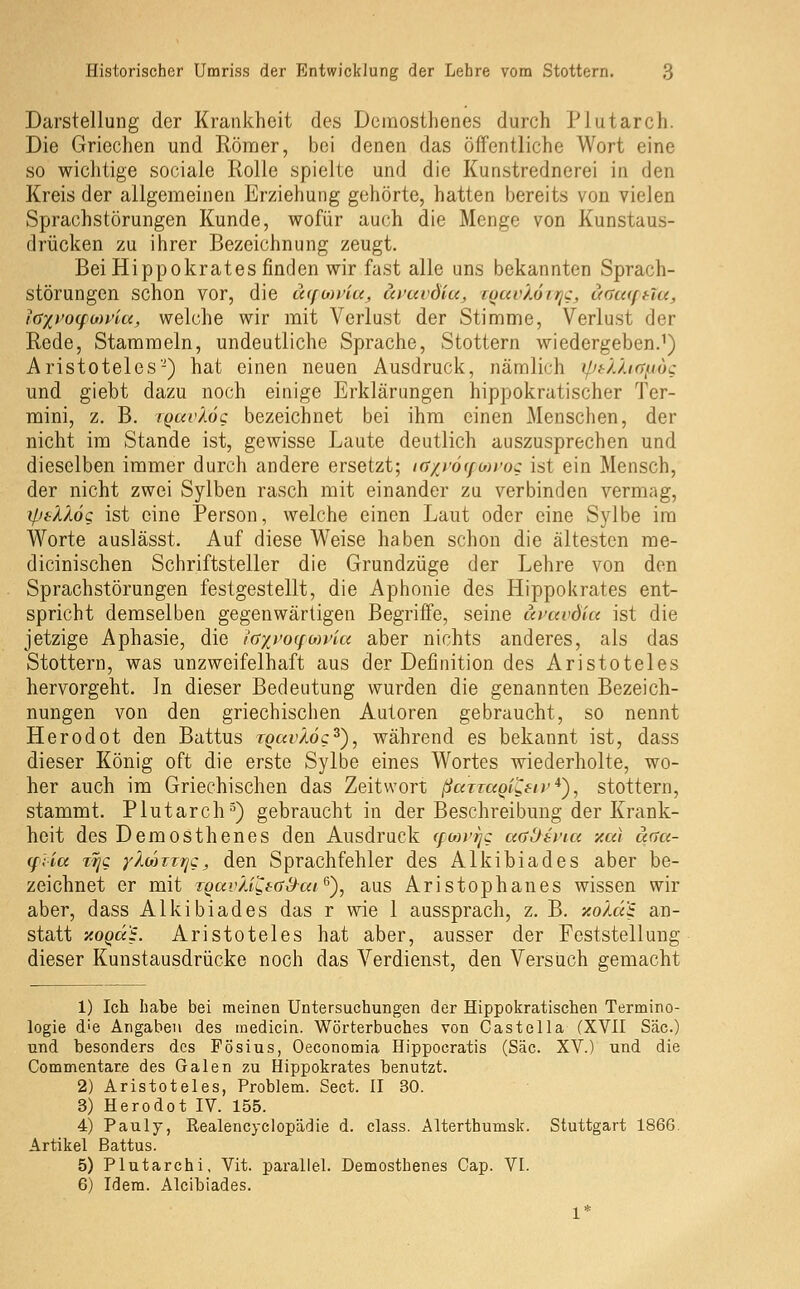 Darstellung der Krankheit des Demosthenes durch Plutarch. Die Griechen und Römer, bei denen das öffentliche Wort eine so wichtige sociale Rolle spielte und die Kunstrednerei in den Kreis der allgemeinen Erziehung gehörte, hatten bereits von vielen Sprachstörungen Kunde, wofür auch die Menge von Kunstaus- drücken zu ihrer Bezeichnung zeugt. Bei Hippokrates finden wir fast alle uns bekannten Sprach- störungen schon vor, die ä(fo)t4a^ uvcivdiu, itjuvköirjc, uauiftla, layj'offon'iu, welche wir mit Verlust der Stimme, Verlust der Rede, Stammeln, undeutliche Sprache, Stottern wiedergeben.^) Aristoteles'-) hat einen neuen Ausdruck, nämlich ipf-/M(rn6c und giebt dazu noch einige Erklärungen hippokratischer Ter- mini, z. B. TQtivÄög bezeichnet bei ihm einen Menschen, der nicht im Stande ist, gewisse Laute deutlich auszusprechen und dieselben immer durch andere ersetzt; iff/j'6(fMfoc ist ein Mensch, der nicht zwei Sylben rasch mit einander zu verbinden vermag, y.ieXX6c ist eine Person, welche einen Laut oder eine Sylbe im Worte auslässt. Auf diese Weise haben schon die ältesten me- dicinischen Schriftsteller die Grundzüge der Lehre von den Sprachstörungen festgestellt, die Aphonie des Hippokrates ent- spricht demselben gegenwärtigen Begriffe, seine ici'avdlu ist die jetzige Aphasie, die iayj'oqoivia aber nichts anderes, als das Stottern, was unzweifelhaft aus der Definition des Aristoteles hervorgeht. In dieser Bedeutung wurden die genannten Bezeich- nungen von den griechischen Autoren gebraucht, so nennt Herodot den Battus TQavXöc^), während es bekannt ist, dass dieser König oft die erste Sylbe eines Wortes wiederholte, wo- her auch im Griechischen das Zeitwort ßarraQiZetr^')^ stottern, stammt. Plutarch^) gebraucht in der Beschreibung der Krank- heit des Demosthenes den Ausdruck (fon'ijc aüOsi'ia xul uaa- (f;la jTjQ yXeoirric, den Sprachfehler des Alkibiades aber be- zeichnet er mit rgavÄiCtc^ai^'), aus Aristophanes wissen wir aber, dass Alkibiades das r wie 1 aussprach, z. B. xoXd'i an- statt xoQaS. Aristoteles hat aber, ausser der Feststellung dieser Kunstausdrücke noch das Verdienst, den Versuch gemacht 1) Ich habe bei meinen Untersuchungen der Hippokratischen Termino- logie die Angaben des medicin. Wörterbuches von Castella (XVII Säe.) und besonders des Fösius, Oeconomia Hippocratis (Säe. XV.) und die Commentare des Galen zu Hippokrates benutzt. 2) Aristoteles, Problem. Sect. II 30. 3) Herodot IV. 155. 4) Pauly, Realencyclopädie d. class. Alterthumsk. Stuttgart 1866. Artikel Battus. 5) Plutarchi, Vit. parallel. Demosthenes Cap. VI. 6) Idera. Alcibiades. 1*