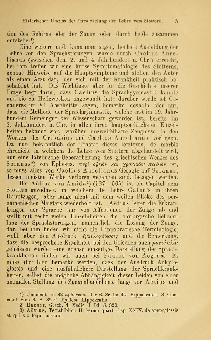 tion des Gehirns oder der Zunge oder durch beide zusammen entstehe.') Eine weitere und, kann man sagen, höchste Ausbildung der Lehre von den Sprachstörungen wurde durch Caelius Aure- lianus (zwischen dem 2. und 4. Jahrhundert n. Chr.) erreicht, bei ihm treffen wir eine kurze Symptomatologie des Stotterns, genaue Hinweise auf die Hauptsymptome und stellen den Autor als einen Arzt dar, der sich mit der Krankheit praktisch be- schäftigt hat. Das Wichtigste aber für die Geschichte unserer Frage liegt darin, dass Oaelius die Sprachgymnastik kannte und sie zu Heilzwecken angewandt hat; darüber werde ich Ge- naueres im VI. Abschnitte sagen, bemerke deshalb hier nur, dass die Methode der Sprachgymnastik, welche erst im 19. Jahr- hundert Gemeingut der Wissenschaft geworden ist, bereits im 2. Jahrhundert n. Chr. in allen ihren hauptsächlichsten Einzel- heiten bekannt war, worüber unzweifelhafte Zeugnisse in den Werken des Oribasius und Caelius Aurelianus vorliegen. Da nun bekanntlich der Tractat dieses letzteren, de morbis chronicis, in welchem die Lehre vom Stottern abgehandelt wird, nur eine lateinische üeberarbeitung des griechischen Werkes des Soranus^) von Ephesus, neQi o'iewv xal yoot'iy.oji' Trad-ow ist, so muss alles von Caelius Aurelianus Gesagte auf Soranus, dessen meisten Werke verloren gegangen sind, bezogen werden. Bei Aetius von Amida^) (527—565) ist ein Capitel dem Stottern gewidmet, in welchem die Lehre Galen's in ihren Hauptzügen, aber lange nicht mit dem weiten Blicke des per- gamenischen Meisters wiederholt ist. Aetius leitet die Erkran- kungen der Sprache nur von Affectionen der Zunge ab und stellt mit recht vielen Einzelnheiten die chirurgische Behand- lung der Sprachstörungen, namentlich die Lösung der Zunge, dar, bei ihm finden wir nicht die Hippokratische Terminologie, wohl aber den Ausdruck AyicvXoyXSiafSic und die Bemerkung, dass die besprochene Krankheit bei den Griechen auch ^oyvluXia geheissen wurde: eine ebenso einseitige-Darstellung der Sprach- krankheiten finden wir auch bei Paulus von Aegina. Es muss aber hier bemerkt werden, dass der Ausdruck Ankylo- glossis und eine ausführlichere Darstellung der Sprachkrank- heiten, selbst die mögliche Abhängigkeit dieser Leiden von einer anomalen Stellung des Zungenbändchens, lange vor Aetius und 1) Comment. in 32 aphorism. der 6. Sectio des Hippokrates, 3. Com- ment, zum 3. B. 32 C. Epidem. Hippokratis. 2) Haeser, Gesch. d. Medic. I. Bd. S. 328. 3) Aetius, Tetrabiblion II. Sermo quart. Gap XXIV. de apepoglossis et qui vii loqui possunt