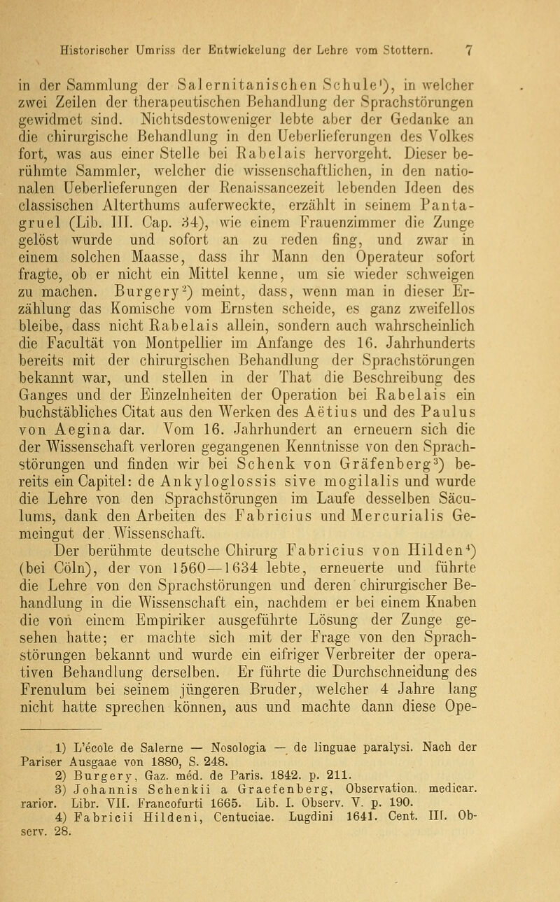 in der Sammlung der Sa] ernitanischen Schule'), in welcher zwei Zeilen der therapeutischen Behandlung der Sprachstörungen gewidmet sind. Nichtsdestoweniger lebte aber der Gedanke an die chirurgische Behandlung in den Ueberliefcrungen des Volkes fort, was aus einer Steile bei Rabelais hervorgeht. Dieser be- rühmte Sammler, welcher die wissenschaftlichen, in den natio- nalen üeberlieferungen der Renaissancezeit lebenden Ideen des classischen Alterthums auferweckte, erzählt in seinem Panta- gruel (Lib. 111. Cap. ;-54), wie einem Frauenzimmer die Zunge gelöst wurde und sofort an zu reden fing, und zwar in einem solchen Maasse, dass ihr Mann den Operateur sofort fragte, ob er nicht ein Mittel kenne, um sie wieder schweigen zu machen. Burgery-) meint, dass, wenn man in dieser Er- zählung das Komische vom Ernsten scheide, es ganz zweifellos bleibe, dass nicht Rabelais allein, sondern auch wahrscheinlich die Facultät von Montpellier im Anfange des 16. Jahrhunderts bereits mit der chirurgischen Behandlung der Sprachstörungen bekannt war, und stellen in der That die Beschreibung des Ganges und der Einzelnheiten der Operation bei Rabelais ein buchstäbliches Citat aus den Werken des Aetius und des Paulus von Aegina dar. Vom 16. Jahrhundert an erneuern sich die der Wissenschaft verloren gegangenen Kenntnisse von den Sprach- störungen und finden wir bei Schenk von Gräfenberg^) be- reits einCapitel: de Ankyloglossis sive mogilalis und wurde die Lehre von den Sprachstörungen im Laufe desselben Säcu- lums, dank den Arbeiten des Fabricius und Mercurialis Ge- meingut der Wissenschaft. Der berühmte deutsche Chirurg Fabricius von Hilden'*) (bei Cöln), der von 1560—1634 lebte, erneuerte und führte die Lehre von den Sprachstörungen und deren chirurgischer Be- handlung in die Wissenschaft ein, nachdem er bei einem Knaben die voii einem Empiriker ausgeführte Lösung der Zunge ge- sehen hatte; er machte sich mit der Frage von den Sprach- störungen bekannt und wurde ein eifriger Verbreiter der opera- tiven Behandlung derselben. Er führte die Durchschneidung des Frenulum bei seinem jüngeren Bruder, welcher 4 Jahre lang nicht hatte sprechen können, aus und machte dann diese Ope- 1) L'ecole de Salerne — Nosologia — de linguae paralysi. Nach der Pariser Ausgaae von 1880, S. 248. 2) Burgery, Gaz. med. de Paris. 1842. p. 211. 3) Johannis Schenkii a Graefenberg, Observation, medicar. rarior. Libr. VII. Francofurti 1665. Lib. I. Observ. V. p. 190. 4) Fabricii Hildeni, Centuciae. Lugdini 1641. Cent. lU. Ob- serv. 28.