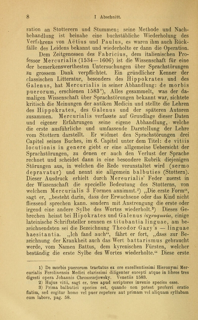 ration an Stotterern und Stummen; seine Methode und Nach- behandlung ist beinahe eine buchstäbliche Wiederholung des Verfahrens von Aetius und Paulus, es waren ihm auch Rück- fälle des Leidens bekannt und wiederholte er dann die Operation. Dem Zeitgenossen des Fabricius, dem italienischen Pro- fessor Mercurialis (1534—1606) ist die Wissenschaft für eine der bemerkenswerthesten Untersuchungen über Sprachstörungen Zu grossem Dank verpflichtet. Ein gründlicher Kenner der classischen Litteratur, besonders des Hippokrates und des Galenus, hat Mercurialis in seiner Abhandlung: de morbis puerorum, erschienen 1583^), Alles gesammelt, was der da- maligen Wissenschaft über Sprachstörungen bekannt war, sichtete kritisch die Meinungen der antiken Medicin und stellte die Lehren des Hippokrates, des Galenus und der späteren Autoren zusammen. Mercurialis verfasste auf Grundlage dieser Daten und eigener Erfahrungen seine eigene Abhandlung, welche die erste ausführliche und umfassende Darstellung der Lehre vom Stottern darstellt. Er Avidmet den Sprachstörungen drei Capitel seines Buches, im 6. Capitel unter dem Titel: de vitiis locutionis in genere giebt er eine allgemeine Uebersicht der Sprachstörungen, zu denen er auch den Verlust der Sprache rechnet und scheidet dann in eine besondere Rubrik diejenigen Störungen aus, in welchen die Rede verunstaltet wird (sermo depravatur) und nennt sie allgemein balbuties (Stottern). Dieser Ausdruck erhielt durch Mercurialis' Feder zuerst in der Wissenschaft die specielle Bedeutung des Stotterns, von welchem Mercurialis 3 Formen annimmt.2) „Die.erste Form, sagt er, „besteht darin, dass der Erwachsene oder das Kind nicht fliessend sprechen kann, sondern mit Anstrengung die erste oder irgend eine andere Sylbe des Wortes wiederholt.3) Dieses Ge- brechen heisst bei Hipokrates und Galenus iaxvo^foivia, einige lateinische Schriftsteller nennen es titubantia linguae, am be- zeichnendsten sei die Bezeichnung Theodor Gazy's — linguae haesitantia. „Ich fand auch, fährt er fort, „dass zur Be- zeichnung der Krankheit auch das Wert battarismus gebraucht werde, vom Namen Battus, dem kyrenischen Fürsten, welcher beständig die erste Sylbe des Wortes wiederholte. Diese erste 1) De morbis puerorum tractatus ex ore excellentissimi Hieronymi Mer- curialis Ferolinensis Medici clarissimi diligenter excepti atque in libros tres digesti opera Johannis Chroszczejowsky. Venetiis 1583. 2) Hujus vitii, sagt er, tres apud scriptores invenio species esse. 3) Prima balbutiei species est, quando non potest proferri oratio flatim, sed cogitur homo vel puer repetere aut primam vel aliquam syllabam cum labore, pag, 58.