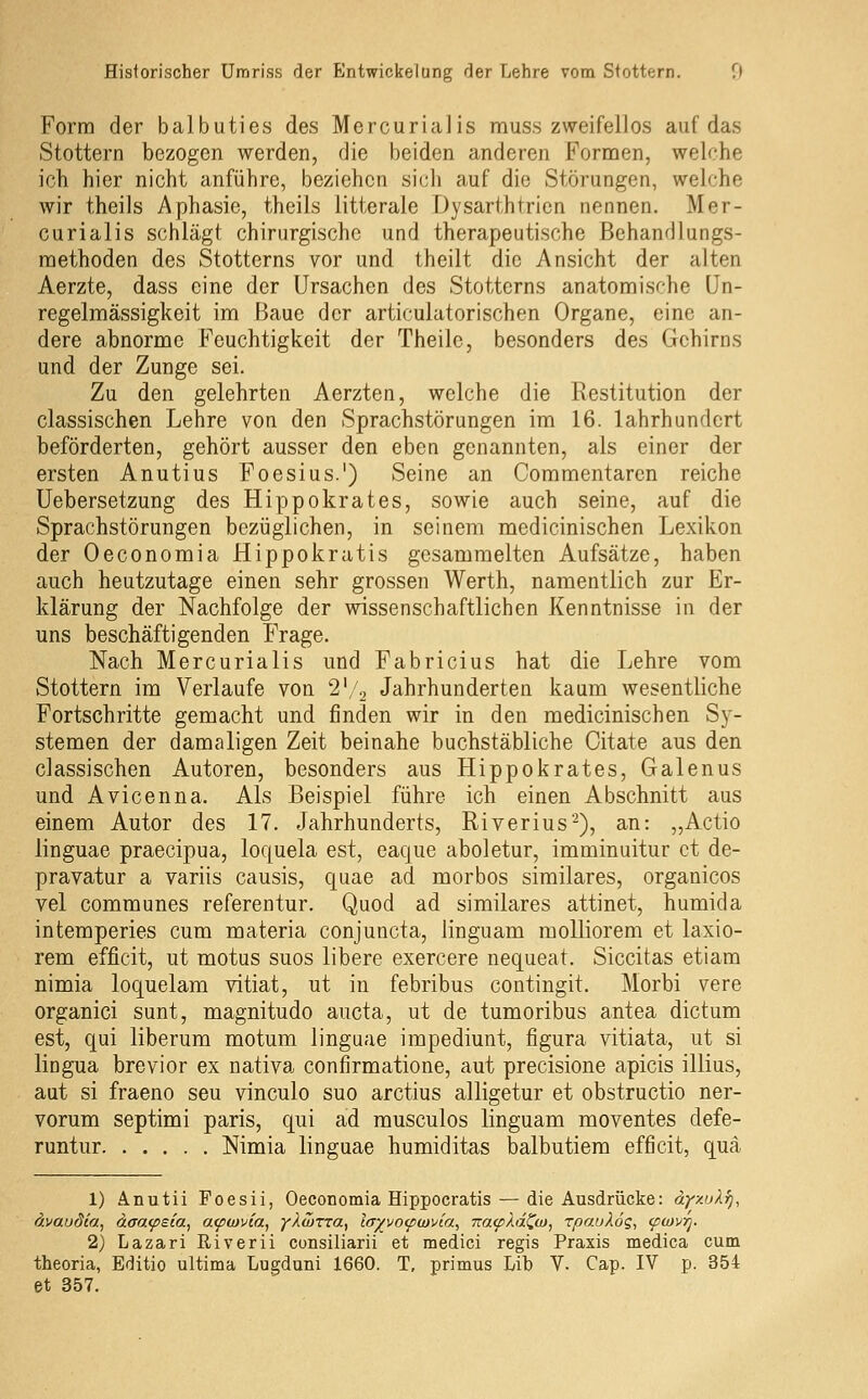 Form der balbuties des Mercurialis muss zweifellos auf das Stottern bezogen werden, die beiden anderen Formen, welche ich hier nicht anführe, beziehen sich auf die Störungen, welche wir theils Aphasie, theils litterale Dysarthtrien nennen. Mer- curialis schlägt chirurgische und therapeutische Behandlungs- methoden des Stotterns vor und theilt die Ansicht der alten Aerzte, dass eine der Ursachen des Stotterns anatomische Un- regelmässigkeit im Baue der articulatorischen Organe, eine an- dere abnorme Feuchtigkeit der Theilc, besonders des Gehirns und der Zunge sei. Zu den gelehrten Aerzten, welche die Restitution der classischen Lehre von den Sprachstörungen im 16. lahrhundcrt beförderten, gehört ausser den eben genannten, als einer der ersten Anutius Foesius.') Seine an Commentaren reiche Uebersetzung des Hippokrates, sowie auch seine, auf die Sprachstörungen bezüglichen, in seinem medicinischen Lexikon der Oeconomia Hippokratis gesammelten Aufsätze, haben auch heutzutage einen sehr grossen Werth, namentlich zur Er- klärung der Nachfolge der wissenschaftlichen Kenntnisse in der uns beschäftigenden Frage. Nach Mercurialis und Fabricius hat die Lehre vom Stottern im Verlaufe von 2'/^ Jahrhunderten kaum wesentliche Fortschritte gemacht und finden wir in den medicinischen S)-- stemen der damaligen Zeit beinahe buchstäbliche Citate aus den classischen Autoren, besonders aus Hippokrates, Galenus und Avicenna. Als Beispiel führe ich einen Abschnitt aus einem Autor des 17. Jahrhunderts, Riverius'), an: „Actio linguae praecipua, loquela est, eaque aboletur, imminuitur et de- pravatur a variis causis, quae ad morbos sirailares, organicos vel communes referentur. Quod ad similares attinet, humida intemperies cum materia conjuncta, linguam molliorem et laxio- rem efficit, ut motus suos libere exercere nequeat. Siccitas etiam nimia loquelam vitiat, ut in febribus contingit. Morbi vere organici sunt, magnitudo aucta, ut de tumoribus antea dictum est, qui liberum motum linguae impediunt, figura vitiata, ut si lingua brevior ex nativa confirmatione, aut precisione apicis illius, aut si fraeno seu vinculo suo arctius alligetur et obstructio ner- vorum septimi paris, qui ad musculos linguam moventes defe- runtur Nimia linguae humiditas balbutiem efficit, qua 1) Anutii Poesii, Oeconomia Hippocratis — die Ausdrücke: äyxuXfj, ävaudia, daa(pBia, a<pu)via, yXwrra^ lay\io(pu}via^ Tza(pXdZu>, rpauköi;, (pwvrj. 2) Lazari Eiverii consiliarii et medici regis Praxis medica cum theoria, Editio ultima Lugduni 1660. T, primus Lib V. Cap. IV p. 354 et 357.