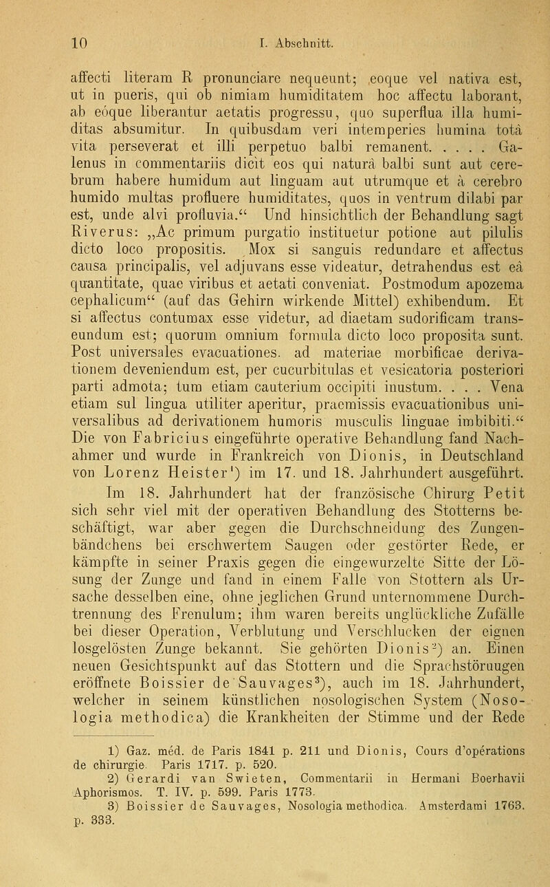 affecti literam R pronunciare nequeunt; eoque vel nativa est, ut IQ pueris, qui ob nimiam humiditatena hoc affectu laborant, ab eöque liberautur aetatis progressu, quo superflua illa humi- ditas absumitur. In quibusdara veri intemperies humina tota vita perseverat et Uli perpetuo balbi remanent Ga- lenus in commentariis dicit eos qui natura balbi sunt aut cere- brum habere humidum aut linguam aut utrumque et a cerebro humido multas profluere humiditates, quos in ventram dilabi par est, unde alvi profluvia. Und hinsichtlich der Behandlung sagt River US: „Ac primum purgatio instituetur potione aut pilulis dicto loco propositis. Mox si sanguis redundare et affectus causa principalis, vel adjuvans esse videatur, detrahendus est eä quantitate, quae viribus et aetati coaveniat. Postmodum apozema cephalicum (auf das Gehirn wirkende Mittel) exhibendum. Et si affectus contumax esse videtur, ad diaetam sudorificam trans- eundum est; quorum omnium formula dicto loco proposita sunt. Post universales evacuationes. ad materiae morbificae deriva- tionem deveniendum est, per cucurbitulas et vesicatoria posteriori parti adraota; tum etiam cauterium occipiti inustum. . . . Vena etiam sul lingua utiliter aperitur, pracraissis evacuationibas uni- versalibus ad derivationem hunaoris rausculis linguae imbibiti. Die von Fabricius eingeführte operative Behandlung fand Nach- ahmer und wurde in Frankreich von Dionis, in Deutschland von Lorenz Heister') im 17. und 18. Jahrhundert ausgeführt. Im 18. Jahrhundert hat der französische Chirurg Petit sich sehr viel mit der operativen Behandlung des Stotterns be- schäftigt, war aber gegen die Durchschneidung des Zimgen- bändchens bei erschwertem Saugen oder gestörter Rede, er kämpfte in seiner Praxis gegen die eingewurzelte Sitte der Lö- sung der Zunge und fand in einem Falle von Stottern als Ur- sache desselben eine, ohne jeglichen Grund unternommene Durch- trennung des Frenulum; ihm waren bereits unglückliche Zufälle bei dieser Operation, Verblutung und Verschlucken der eignen losgelösten Zunge bekannt. Sie gehörten Dionis-) an. Einen neuen Gesichtspunkt auf das Stottern und die Sprachstöruugen eröffnete Boissier deSauvages^), auch im 18. Jahrhundert, welcher in seinem künstlichen nosologischen System (Noso- logia methodica) die Krankheiten der Stimme und der Rede 1) Gaz. med. de Paris 1841 p. 211 und Dionis, Cours d'operations de Chirurgie. Paris 1717. p. 520. 2) Gerardi van Swieten, Gommentarii in Hermani Boerhavii Aphorismos. T. IV. p. 599. Paris 1773. 3) ßoissier de Sauvages, Nosologia methodica. Amsterdarai 1763. p. 333.