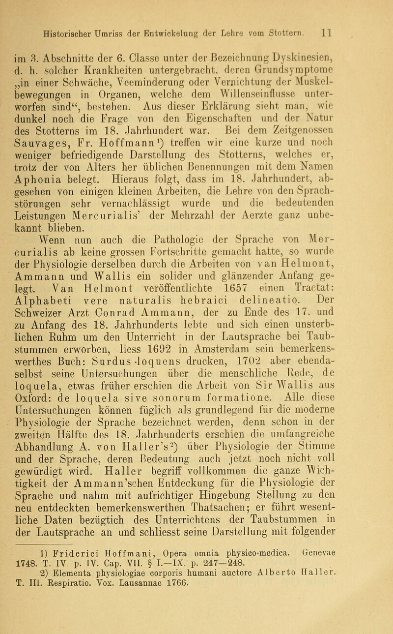 im 8. Abschnitte der 6. Classc unter der Bezeichnung Dyskinesien, d. h. solcher Krankheiten untergebracht, deren Grundsymptome „in einer Schwäche, Vceminderung oder Vernichtung der Muskel- bewegungen in Organen, welche dem Willenseinflusse unter- worfen sind, bestehen. Aus dieser Erklärung sieht man, wie dunkel noch die Frage von den Eigenschaften und der Natur des Stotterns im 18. Jahrhundert war. Bei dem Zeitgenossen Sauvages, Fr. Hoffmann') treffen wir eine kurze und noch weniger befriedigende Darstellung des Stotterns, welches er, trotz der von Alters her üblichen Benennungen mit dem Namen Aphonia belegt. Hieraus folgt, dass im 18. Jahrhundert, ab- gesehen von einigen kleinen Arbeiten, die Lehre von den Sprach- störungen sehr vernachlässigt wurde und die bedeutenden Leistungen Mercurialis' der Mehrzahl der Aerzte ganz unbe- kannt blieben. Wenn nun auch die Pathologie der Sprache von Mer- curialis ab keine grossen Fortschritte gemacht hatte, so wurde der Physiologie derselben durch die Arbeiten von van Helmont, Ammann und Wallis ein solider und glänzender Anfang ge- legt. Van Helmont veröffentlichte 1657 einen Tractat: Alphabeti vere naturalis hebraici delineatio. Der Schweizer Arzt Conrad Ammann, der zu Ende des 17. und zu Anfang des 18. Jahrhunderts lebte und sich einen unsterb- lichen Ruhm um den Unterricht in der Lautsprache bei Taub- stummen erworben, Hess 1692 in Amsterdam sein bemerkens- werthes Buch: Surdus -loquens drucken, 1702 aber ebenda- selbst seine Untersuchungen über die menschliche Rede, de loquela, etwas früher erschien die Arbeit von Sir Wallis aus Oxford: de loquela sive sonorum formatione. Alle diese Untersuchungen können füglich als grundlegend für die moderne Physiologie der Sprache bezeichnet werden, denn schon in der zweiten Hälfte des 18. Jahrhunderts erschien die umfangreiche Abhandlung A. von Haller's'-) über Physiologie der Stimme und der Sprache, deren Bedeutung auch jetzt noch nicht voll gewürdigt wird. Haller begriff vollkommen die ganze Wich- tigkeit der Am mann'sehen Entdeckung für die Physiologie der Sprache und nahm mit aufrichtiger Hingebung Stellung zu den neu entdeckten bemerkenswerthen Thatsachen; er führt wesent- liche Daten bezügtich des Unterrichtens der Taubstummen in der Lautsprache an und schliesst seine Darstellung mit folgender 1) Friderici Hoffmani, Opera omnia physico-medica. Genevae 1748. T. IV p. IV. Cap. VII. § I.-IX. p. 247-248. 2) Elementa physiologiae corporis humani auctore Alberto Ilaller. T. Ili. Respiratio. Vox. Lausannae 1766.