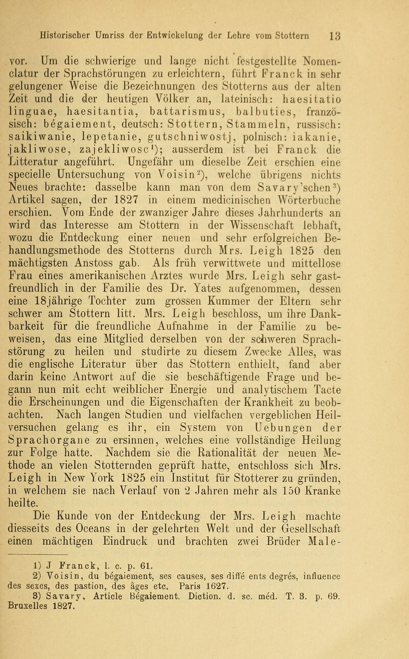 vor. Um die schwierige und lange nicht festgestellte Noraen- clatur der Sprachstörungen zu erleichtern, führt Franck in sehr gelungener Weise die Bezeichnungen des Stotterns aus der alten Zeit und die der heutigen Völker an, lateinisch: haesitatio linguae, haesitantia, battarisraus, balbuties, franzö- sisch: begaiement, deutsch: Stottern, Stammeln, russisch: saikiwanie, lepetanie, gutschniwostj, polnisch: iakanie, jakliwose, zajekliwosc'); ausserdem ist bei Franck die Litteratur angeführt. Ungefähr um dieselbe Zeit erschien eine specielle Untersuchung von Voisin-), welche übrigens nichts Neues brachte: dasselbe kann man von dem Savary'sehen^) Artikel sagen, der 1827 in einem medicinischen Wörterbuche erschien. Vom Ende der zwanziger Jahre dieses Jahrhunderts an wird das Interesse am Stottern in der Wissenschaft lebhaft, wozu die Entdeckung einer neuen und sehr erfolgreichen Be- handlungsmethode des Stotterns durch Mrs. Leigh 1825 den mächtigsten Anstoss gab. Als früh verwittwete und mittellose Frau eines amerikanischen Arztes wurde Mrs. Leigh sehr gast- freundlich in der Familie des Dr. Yates aufgenommen, dessen eine 18jährige Tochter zum grossen Kummer der Eltern sehr schwer am Stottern litt. Mrs. Leigh beschloss, um ihre Dank- barkeit für die freundliche Aufnahme in der Familie zu be- weisen, das eine Mitglied derselben von der schweren Sprach- störung zu heilen und studirte zu diesem Zwecke Alles, was die englische Literatur über das Stottern enthielt, fand aber darin keine Antwort auf die sie beschäftigende Frage und be- gann nun mit echt weiblicher Energie und analytischem Tacte die Erscheinungen und die Eigenschaften der Krankheit zu beob- achten. Nach langen Studien und vielfachen vergeblichen Heil- versuchen gelang es ihr, ein System von Uebungen der Sprachorgane zu ersinnen, welches eine vollständige Heilung zur Folge hatte. Nachdem sie die Rationalität der neuen Me- thode an vielen Stotternden geprüft hatte, entschloss sich Mrs. Leigh in New York 1825 ein Institut für Stotterer zu gründen, in welchem sie nach Verlauf von 2 Jahren mehr als 150 Kranke heilte. Die Kunde von der Entdeckung der Mrs. Leigh machte diesseits des Oceans in der gelehrten Welt und der Gesellschaft einen mächtigen Eindruck und brachten z^vei Brüder Male- 1) J Franck, 1. c. p. 61. 2) Voisin, du begaiement, ses causes, ses diife ents degres, influence des sexes, des pastion, des äges etc. Paris 1627. 3) Savary, Article Begaiement. Diction. d. sc. med. T. 3. p. 69. Bruxelles 1827.