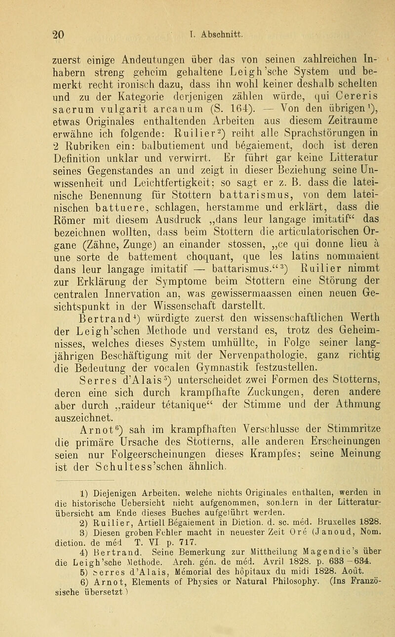 zuerst einige Andeutungen über das von seinen zahlreichen In- habern streng geheim gehaltene Leigh'sche System und be- merkt recht ironisch dazu, dass ihn wohl keiner deshalb schelten und zu der Kategorie derjenigen zählen würde, qui Cereris sacrum vulgarit arcanum (S. 164). —• Von den übrigen'), etwas Originales enthaltenden Arbeiten aus diesem Zeiträume erwähne ich folgende: Ruilier'-^) reiht alle Sprachstörungen in 2 Rubriken ein: balbutiement und begaiement, doch ist deren Definition unklar und verwirrt. Er führt gar keine Litteratur seines Gegenstandes an und zeigt in dieser Beziehung seine Un- wissenheit und Leichtfertigkeit; so sagt er z. B. dass die latei- nische Benennung für Stottern battarismus, von dem latei- nischen battuere, schlagen, herstamme und erklärt, dass die Römer mit diesem Ausdruck „dans leur langage imitatif das bezeichnen wollten, dass beim Stottern die articulatorischen Or- gane (Zähne, Zunge) an einander stossen, „ce qui donne lieu ä une Sorte de battement choquant, que les latins nommaient dans leur langage imitatif — battarismus.^) Ruilier nimmt zur Erklärung der Symptome beim Stottern eine Störung der centralen Innervation an, was gewissermaassen einen neuen Ge- sichtspunkt in der Wissenschaft darstellt. Bertrand^) würdigte zuerst den wissenschaftlichen Werth der Leigh'sehen Methode und verstand es, trotz des Geheim- nisses, welches dieses System umhüllte, in Folge seiner lang- jährigen Beschäftigung mit der Nervenpathologie, ganz richtig die Bedeutung der vocalen Gymnastik festzustellen. Serres d'Alais-^) unterscheidet zwei Formen des Stotterns, deren eine sich durch krampfhafte Zuckungen, deren andere aber durch „raideur tetanique der Stimme und der Athmung auszeichnet. Ar not*') sah im krampfhaften Verschlusse der Stimmritze die primäre Ursache des Stotterns, alle anderen Erscheinungen seien nur Folgeerscheinungen dieses Krampfes; seine Meinung ist der Schultess'schen ähnlich. 1) Diejenigen Arbeiten, welche nichts Originales enthalten, werden in die historische Uebersicht nicht aufgenommen, sondern in der Litteratur- übersicht am Ende dieses Buches aufgeiübrt werden. 2) Ruilier, Artiell Begaiement in Diction. d. sc. med. Bruxelles 1828. 3) Diesen groben Fühler macht in neuester Zeit Ore (Janoud, Nom. diction. de med T. VI p. 717. 4) Bertrand. Seine Bemerkung zur Mittheilung Magendie's über die Leigh'sche Methode. Arch. gen. de med. Avril 1828. p. 633-634. 5) serres d'Alais, Memorial des hopitaux du midi 1828. Aoüt. 6) Arnot, Elements of Physics or Natural Philosophy. (Ins Franzö- sische übersetzt)