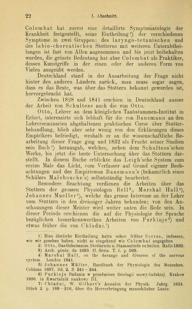 Colombat hat zuerst eine detaillirte Symptomatologie der Krankheit festgestellt, seine Eintheilung ^) der verschiedenen Symptome in zwei Gruppen: des laryngo-tetanischen und des labio-choreatischen Stotterns mit weiteren ünterabthei- lungen ist fast von Allen angenommen und bis Jetzt beibehalten worden, die grösste Bedeutung hat aber Colombat als Praktiker, dessen Kunstgriffe in der einen oder der anderen Form von Vielen ausgeübt werden. Deutschland stand in der Ausarbeitung der Frage nicht hinter den anderen Ländern zurück, man muss sogar sagen, dass es das Beste, was über das Stottern bekannt geworden ist, hervorgebracht hat. Zwischen 1828 und 1841 erschien in Deutschland ausser der Arbeit von Schultess auch die von Otto. Otto, Lehrer an dem königlichen Taubstummen-Institut in Erfurt, interessirte sich lebhaft für die von Bansmann an den Lehrerseminarien abgehaltenen praktischen Curse über Stotter- behandlung, blieb aber sehr wenig von den Erklärungen dieses Empirikers befriedigt, weshalb er an die wissenschaftliche Be- arbeitung dieser Frage ging und 1832 als Frucht seiner Studien sein Buch-) herausgab, welches, neben dem Schultess'sehen Werke, bis jetzt die beste Untersuchung über das Stottern dar- stellt. In diesem Buche erblickte das Leigh'sche System zum ersten Male das Licht, vom Verfasser auf Grund eigener Beob- achtungen und des Empirismus Bansmann's (bekanntlich eines Schülers Malebouche's) selbstständig bearbeitet. Besondere Beachtung verdienen die Arbeiten über das Stottern der grossen Physiologen Bell^j, Marshai Hall*), Johannes Mueller-'^), welche das grosse Interesse an der Lehre vom Stottern in den dreissiger Jahren bekunden; von den An- schauungen dieser Meister wird weiter unten die Kode sein. In dieser Periode erschienen die auf die Physiologie der Sprache bezüglichen bemerkenswerthen Arbeiten von Purkinje^) und etwas früher die von Chladni.^) 1) Eine ähnliche Eintheilung hatte schon früher S er res, indessen, wie wir gesehen haben, nicht so eingehend wie Colombat angegeben 2) Otto, DasGeheimniss,Stotterndeu. Stammelnde zuheilen. Halle 1832. 3) Arch. gener. de 1833. II. Serie. T. t. p. 569. 4) Marshai Hall, on the derange and diverses of the nervous System. London 1841. 5) Johannes Müller, Handbuch der Physiologie des Menschen. Coblenz 1837. Bd. 2. S 241-244. 6) Purkinje Badania w przedmioce fisiologii mowy-ludskiej. Krakow 1836. in Kwartalnik naukowy IIL 7) Chladni, W. Gilbert's Annalen der Physik. Jahrg. 1824. Stück 2. p. 189—216, über die Hervorbringung menschlicher Laute-