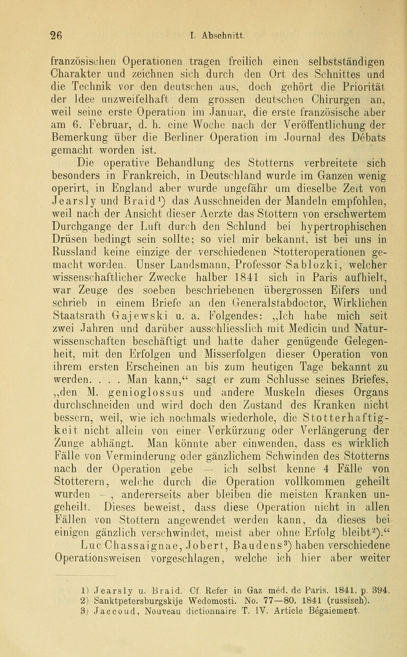 französischen Operationen tragen freilich einen selbstständigen Charakter und zeichnen sich durch den Ort des Schnittes und die Technik vor den deutschen aus, doch gehört die Priorität der Idee unzweifelhaft dem grossen deutschen Chirurgen an, weil seine erste Operation im Janaar, die erste französische aber am 6. Februar, d. h. eine Woche nach der Veröffentlichung der Bemerkung über die Berliner Operation im Journal des Debats gemacht worden ist. Die operative Behandlung des Stotterns verbreitete sich besonders in Frankreich, in Deutschland wurde im Ganzen wenig operirt, in England aber wurde ungefähr um dieselbe Zeit von Jearsly und Braid^) das Ausschneiden der Mandeln empfohlen, weil nach der Ansicht dieser Aerzte das Stottern von erschwertem Durchgange der Luft durch den Schlund bei hypertrophischen Drüsen bedingt sein sollte; so viel mir bekannt, ist bei uns in Russland keine einzige der verschiedenen Stotteroperationen ge- macht worden. Unser Landsmann, Professor Sablozki, welcher wissenschaftlicher Zwecke halber 1841 sich in Paris aufhielt, war Zeuge des soeben beschriebenen übergrossen Eifers und schrieb in einem Briefe an den Generalstabdoctor, Wirklichen Staatsrath Gajewski u. a. Folgendes: „Ich habe mich seit zwei Jahren und darüber ausschliesslich mit Medicin und Natur- wissenschaften beschäftigt und hatte daher genügende Gelegen- heit, mit den Erfolgen und Misserfolgen dieser Operation von ihrem ersten Erscheinen an bis zum heutigen Tage bekannt zu werden, . . . Man kann, sagt er zum Schlüsse seines Briefes, „den M. genioglossus und andere Muskeln dieses Organs durchschneiden und wird doch den Zustand des Kranken nicht bessern, weil, wie ich nochmals wiederhole, die Stotterhaftig- keit nicht allein von einer Verkürzung oder Verlängerung der Zunge abhängt. Man könnte aber einwenden, dass es wirklich Fälle von Verminderung oder gänzlichem Schwinden des Stotterns nach der Operation gebe — ich selbst kenne 4 Fälle von Stotterern, welche durch die Operation vollkommen geheilt wurden - , andererseits aber bleiben die meisten Kranken un- geheilt. Dieses beweist, dass diese Operation nicht in allen Fällen von Stottern angewendet werden kann, da dieses bei einigen gänzlich verschwindet, meist aber ohne Erfolg bleibt'^). Luc Chassaignae, Jobert, Baudens^) haben verschiedene Operationsweisen vorgeschlagen, welche ich hier aber weiter 1) Jearsly u. Braid. Cf. Refer in Gaz med. de Paris. 1841. p. 394. 2) Sanktpetersburgskije Wedomosti. No. 77—80. 1841 (rassisch). S) .Taccoud, Nouveau dictionnaire T. IV. Article Begaiement.