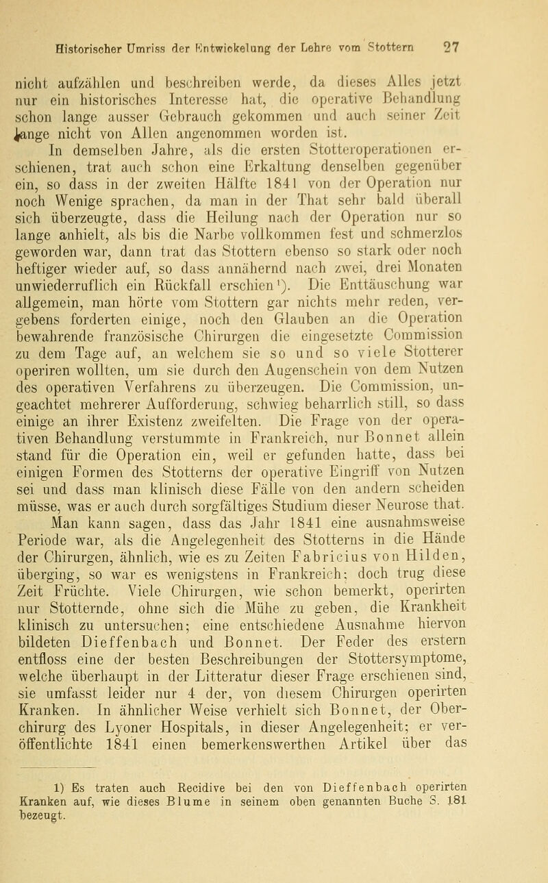 nicht aufzählen und beschreibon werde, da dieses Alles jetzt nur ein historisches Interesse hat, die operative Behandlung schon lange ausser Gebrauch gekommen und auch seiner Zeit ^nge nicht von Allen angenommen worden ist. In demselben Jahre, als die ersten Stotteroperationen er- schienen, trat auch schon eine Erkaltung denselben gegenüber ein, so dass in der zweiten Hälfte 1841 von der Operation nur noch Wenige sprachen, da man in der That sehr bald überall sich überzeugte, dass die Heilung nach der Operation nur so lange anhielt, als bis die Narbe vollkommen fest und schmerzlos geworden war, dann trat das Stottern ebenso so stark oder noch heftiger wieder auf, so dass annähernd nach zwei, drei Monaten unwiederruflich ein Rückfall erschien'). Die Enttäuschung war allgemein, man hörte vom Stottern gar nichts mehr reden, ver- gebens forderten einige, noch den Glauben an die Operation bewahrende französische Chirurgen die eingesetzte Commission zu dem Tage auf, an welchem sie so und so viele Stotterer operiren wollten, um sie durch den Augenschein von dem Nutzen des operativen Verfahrens zu überzeugen. Die Commission, un- geachtet mehrerer Aufforderung, schwieg beharrlich still, so dass einige an ihrer Existenz zweifelten. Die Frage von der opera- tiven Behandlung verstummte in Frankreich, nur Bonnet allein stand für die Operation ein, weil er gefunden hatte, dass bei einigen Formen des Stotterns der operative Eingriff von Nutzen sei und dass man klinisch diese Fälle von den andern scheiden müsse, was er auch durch sorgfältiges Studium dieser Neurose that. Man kann sagen, dass das Jahr 1841 eine ausnahmsweise Periode war, als die Angelegenheit des Stotterns in die Hände der Chirurgen, ähnlich, wie es zu Zeiten Fabricius von Hilden, überging, so war es wenigstens in Frankreich: doch trug diese Zeit Früchte. Viele Chirurgen, wie schon bemerkt, operirten nur Stotternde, ohne sich die Mühe zu geben, die Krankheit klinisch zu untersuchen; eine entschiedene Ausnahme hiervon bildeten Dieffenbach und Bonnet. Der Feder des erstem entfloss eine der besten Beschreibungen der Stottersymptome, welche überhaupt in der Litteratur dieser Frage erschienen sind, sie umfasst leider nur 4 der, von diesem Chirurgen operirten Kranken. In ähnlicher Weise verhielt sich Bonnet, der Ober- chirurg des Lyoner Hospitals, in dieser Angelegenheit; er ver- öffentlichte 1841 einen bemerkenswerthen Artikel über das 1) Es traten auch Recidive bei den von Dieffenbach operirten Kranken auf, wie dieses Blume in seinem oben genannten Buche S. 181 bezeugt.