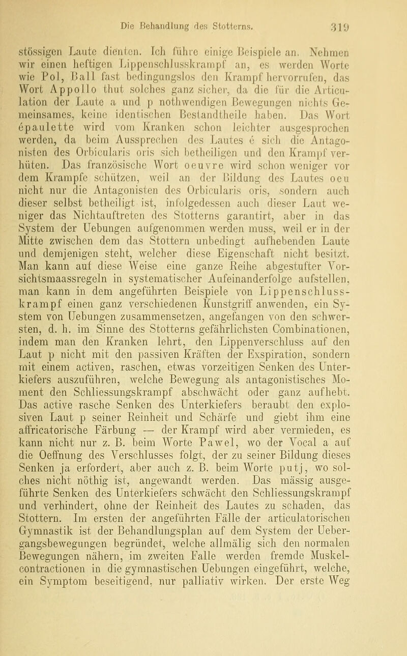 stössigen Laute dienten. Ich führe einige Beispiele an. Nehnaen wir einen heftigen Lippenschiusskrampf an, es werden Worte wie Pol, Ball fast bodingangslos den Krampf hervorrufen, das Wort Appollo thut solches ganz sicher, da die für die Ai'ticu- Jation der Laute a und p nothwendigen Bewegungen nichts Ge- raeinsames, keine identischen Bestandtheile haben. Das Wort epaulette wird vom Kranken schon leichter ausgesprochen werden, da beim Aussprechen des Lautes e sich die Antago- nisten des Orbiciilaris oris sich betheiligen und den Krampf ver- hüten. Das französische Wort oeuvre wird schon weniger vor dem Krämpfe schützen, weil an der Bildung des Lautes oeu nicht nur die Antagonisten des Orbicularis oris, sondern auch dieser selbst betheiligt ist, infolgedessen auch dieser Laut we- niger das Nichtauftretcn des Stotterns garantirt, aber in das System der Uebungen aufgenommen werden muss, weil er in der Mitte zwischen dem das Stottern unbedingt aufhebenden Laute und demjenigen steht, welcher diese Eigenschaft nicht besitzt. Man kann auf diese Weise eine ganze Reihe abgestufter Vor- sichtsmaassregeln in systematischer Aufeinanderfolge aufstellen, man kann in dem angeführten Beispiele von Lippenschiuss- krampf einen ganz verschiedenen Kunstgriff anwenden, ein Sy- stem von Hebungen zusammensetzen, angefangen von den schwer- sten, d. h. im Sinne des Stotterns gefährlichsten Combinationen, indem man den Kranken lehrt, den Lippen verschluss auf den Laut p nicht mit den passiven Kräften der Exspiration, sondern mit einem activen, raschen, etwas vorzeitigen Senken des Unter- kiefers auszuführen, welche Bewegung als antagonistisches Mo- ment den Schliessungskrampf abschwächt oder ganz aufhebt. Das active rasche Senken des Unterkiefers beraubt den explo- siven Laut p seiner Reinheit und Schärfe und giebt ihm eine aflfricatorische Färbung — der Krampf wird aber vermieden, es kann nicht nur z. B. beim Worte Pawel, wo der Vocal a auf die Oeffnung des Verschlusses folgt, der zu seiner Bildung dieses Senken ja erfordert, aber auch z. B. beim Worte putj, wo sol- ches nicht nöthig ist, angewandt Averden. Das massig ausge- führte Senken des Unterkiefers schwächt den Schliessungskrampf und verhindert, ohne der Reinheit des Lautes zu schaden, das Stottern. Im ersten der angeführten Fälle der articulatorischen Gymnastik ist der Behandlungsplan auf dem System der Ueber- gangsbewegungen begründet, welche allmälig sich den normalen Bewegungen nähern, im zweiten Falle werden fremde Muskel- contractionen in die gymnastischen Uebungen eingeführt, welche, ein Symptom beseitigend, nur palliativ wirken. Der erste Weg