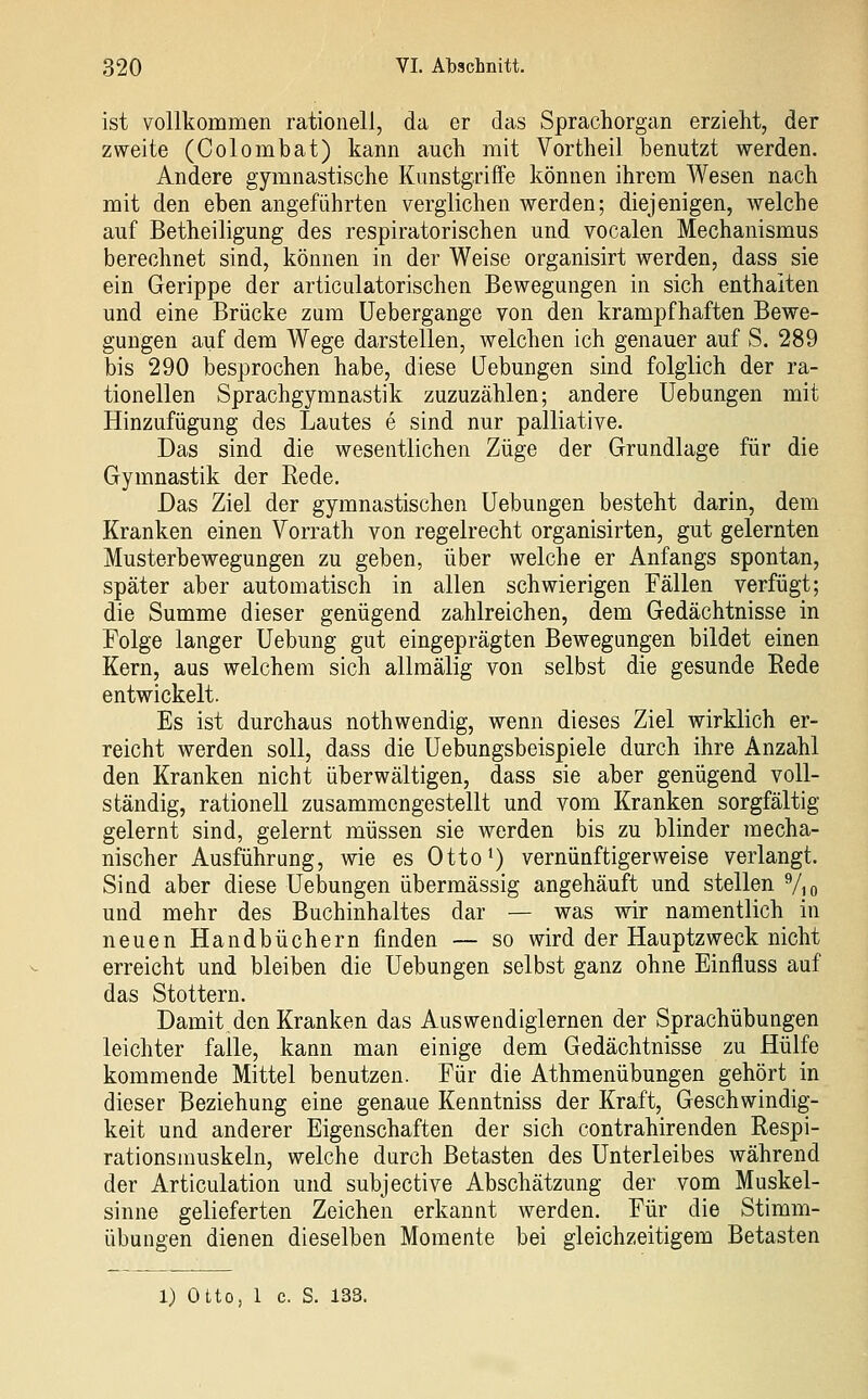 ist vollkommen rationell, da er das Sprachorgan erzieht, der zweite (Oolombat) kann auch mit Vortheil benutzt werden. Andere gymnastische Kunstgriffe können ihrem Wesen nach mit den eben angeführten verglichen werden; diejenigen, welche auf Betheiligung des respiratorischen und vocalen Mechanismus berechnet sind, können in der Weise organisirt werden, dass sie ein Gerippe der articulatorischen Bewegungen in sich enthalten und eine Brücke zum Uebergange von den krampfhaften Bewe- gungen auf dem Wege darstellen, welchen ich genauer auf S. 289 bis 290 besprochen habe, diese Hebungen sind folglich der ra- tionellen Sprachgymnastik zuzuzählen; andere Uebungen mit Hinzufügung des Lautes e sind nur palliative. Das sind die wesentlichen Züge der Grundlage für die Gymnastik der Rede. Das Ziel der gymnastischen Uebungen besteht darin, dem Kranken einen Vorrath von regelrecht organisirten, gut gelernten Musterbewegungen zu geben, über welche er Anfangs spontan, später aber automatisch in allen schwierigen Fällen verfügt; die Summe dieser genügend zahlreichen, dem Gedächtnisse in Folge langer Uebung gut eingeprägten Bewegungen bildet einen Kern, aus welchem sich allmälig von selbst die gesunde Rede entwickelt. Es ist durchaus nothwendig, wenn dieses Ziel wirklich er- reicht werden soll, dass die üebungsbeispiele durch ihre Anzahl den Kranken nicht überwältigen, dass sie aber genügend voll- ständig, rationell zusammengestellt und vom Kranken sorgfältig gelernt sind, gelernt müssen sie werden bis zu blinder mecha- nischer Ausführung, wie es Otto^) vernünftigerweise verlangt. Sind aber diese Uebungen übermässig angehäuft und stellen Vio und mehr des Buchinhaltes dar — was wir namentlich in neuen Handbüchern finden — so wird der Hauptzweck nicht erreicht und bleiben die Uebungen selbst ganz ohne Einfluss auf das Stottern. Damit den Kranken das Auswendiglernen der Sprachübungen leichter falle, kann man einige dem Gedächtnisse zu Hülfe kommende Mittel benutzen. Für die Athmenübungen gehört in dieser Beziehung eine genaue Kenntniss der Kraft, Geschwindig- keit und anderer Eigenschaften der sich contrahirenden Respi- rationsmuskeln, welche durch Betasten des Unterleibes während der Articulation und subjective Abschätzung der vom Muskel- sinne gelieferten Zeichen erkannt werden. Für die Stimm- übungen dienen dieselben Momente bei gleichzeitigem Betasten 1) Otto, 1 c. S. 133.