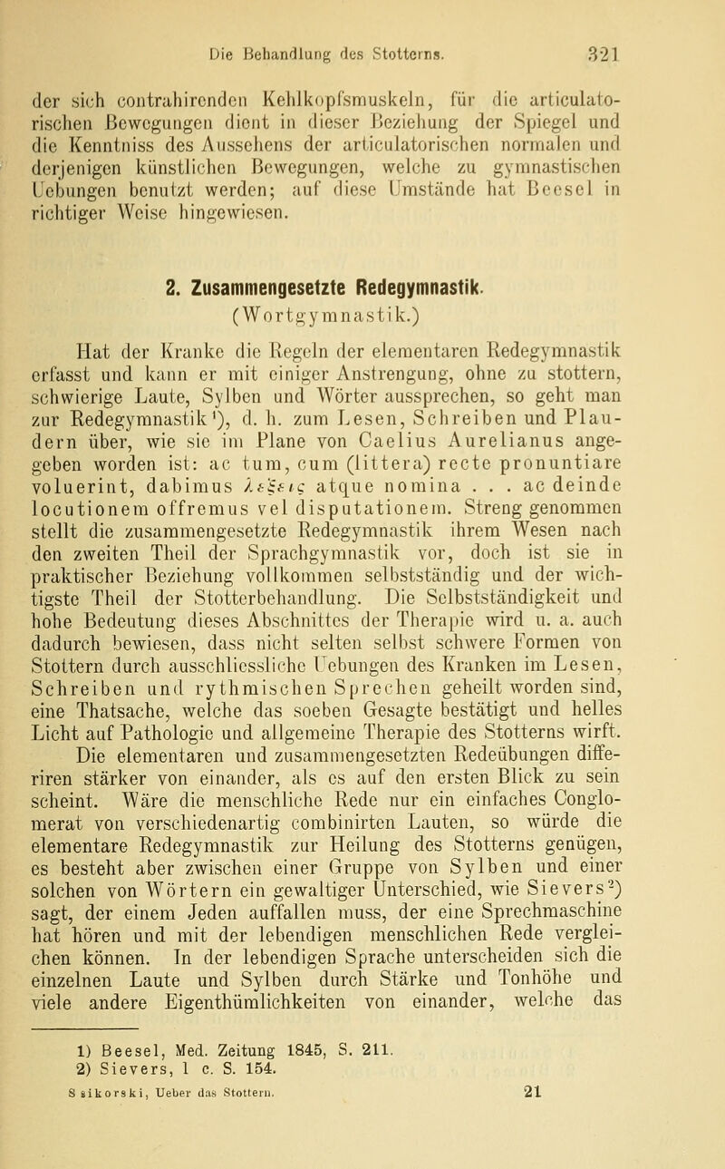 der sich contrahircnden Kehlkopfsmuskeln, für die articulato- rischeii Bewegungen dient in dieser Beziehung der Spiegel und die Kenntniss des Aussehens der arliculatorischen normalen und derjenigen künstlichen Bewegungen, welche zu gymnastischen l'ebnngen benutzt werden; auf diese Umstände hat Beesel in richtiger Weise hingewiesen. 2. Zusammengesetzte Redegymnastik. (Wortgyranastik.) Hat der Kranke die Regeln der elementaren Redegymnastik erfasst und kann er mit einiger Anstrengung, ohne zu stottern, schwierige Laute, Sylben und Wörter aussprechen, so geht man zur Redegymnastik'), d. h. zum Lesen, Schreiben und Plau- dern über, wie sie im Plane von Caelius Aurelianus ange- geben worden ist: ac tum, cum (littera) recte pronuntiare voluerint, dabimus Ätiaic atque nomina . . . ac deinde locutionera offremus vel disputationem. Strenggenommen stellt die zusammengesetzte Redegymnastik ihrem Wesen nach den zweiten Theil der Sprachgymnastik vor, doch ist sie in praktischer Beziehung vollkommen selbstständig und der wich- tigste Theil der Stottcrbehandlung. Die Selbstständigkeit und hohe Bedeutung dieses Abschnittes der Therapie wird u. a. auch dadurch bewiesen, dass nicht selten selbst schwere Formen von Stottern durch ausschliessliche Uebungen des Kranken im Lesen, Schreiben und rythmischen Sprechen geheilt worden sind, eine Thatsache, welche das soeben Gesagte bestätigt und helles Licht auf Pathologie und allgemeine Therapie des Stotterns wirft. Die elementaren und zusammengesetzten Redeübungen diffe- riren stärker von einander, als es auf den ersten Blick zu sein scheint. Wäre die menschliche Rede nur ein einfaches Congio- merat von verschiedenartig combinirten Lauten, so würde die elementare Redegymnastik zur Heilung des Stotterns genügen, es besteht aber zwischen einer Gruppe von Sylben und einer solchen von Wörtern ein gewaltiger Unterschied, wie Sievers-) sagt, der einem Jeden auffallen muss, der eine Sprechmaschine hat hören und mit der lebendigen menschlichen Rede verglei- chen können. In der lebendigen Sprache unterscheiden sich die einzelnen Laute und Sylben durch Stärke und Tonhöhe und viele andere Eigenthümlichkeiten von einander, welche das 1) Beesel, Med. Zeitung 1845, S. 211. 2) Sievers, 1 c. S. 154, Säikorski, Ueber das Stottern. 21