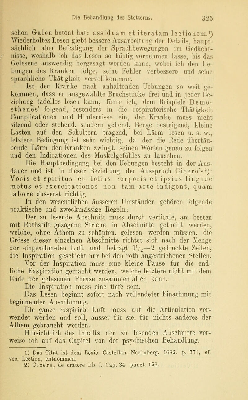 schon Galen betont hat: assiduam et iteratam lectionem.') Wiederholtes Lesen gicbt bessere Ausarbeitung der Details, haupt- sächlich aber Befestigung der Sprafhbewegungen im Gedächt- nisse, weshalb ich das Lesen so häufig vornehmen lasse, bis das Gelesene auswendig hergesagt werden kann, wobei ich den He- bungen des Kranken folge, seine Fehler verbessere und seine sprachliche Tkätigkeit vervollkommne. Ist der Kranke nach anhaltenden Hebungen so weit ge- kommen, dass er ausgewählte Bruchstücke frei und in jeder Be- ziehung tadellos lesen kann, führe ich, dem Beispiele Demo- sthenes' folgend, besonders in die respiratorische Thätigkeit Complicationen und Hindernisse ein, der Kranke muss nicht sitzend oder stehend, sondern gehend. Berge besteigend, kleine Lasten auf den Schultern tragend, bei Lärm lesen u. s. w., letztere Bedingung ist sehr wichtig, da der die Rede übertäu- bende Lärm den Kranken zwingt, seinen Worten genau zu folgen und den Indicationen des Muskelgefühles zu lauschen. Die Hauptbedingung bei den üebungen besteht in der Aus- dauer und ist in dieser Beziehung der Ausspruch Cicero's^): Vocis et Spiritus et totius corporis et ipsius linguae motus et exercitationes non tarn arte indigent, quam labore äusserst richtig. In den wesentlichen äusseren Umständen gehören folgende praktische und zweckmässige Regeln: Der zu lesende Abschnitt muss durch verticale, am besten mit Rothstift gezogene Striche in Abschnitte getheilt werden, Avelche, ohne Athem zu schöpfen, gelesen werden müssen, die Grösse dieser einzelnen Abschnitte richtet sich nach der Menge der eingeathmeten Luft und beträgt l'/o—2 gedruckte Zeilen, die Inspiration geschieht nur bei den roth angestrichenen Stellen, Vor der Inspiration muss eine kleine Pause für die end- liche Exspiration gemacht werden, welche letztere nicht mit dem Ende der gelesenen Phrase zusammenfallen kann. Die Inspiration muss eine tiefe sein. Das Lesen beginnt sofort nach vollendeter Einathmung mit beginnender Ausathmung. Die ganze exspirirte Luft muss auf die Articulation ver- wendet werden und soll, ausser für sie, für nichts anderes der Athem gebraucht werden. Hinsichtlich des Inhalts der zu lesenden Abschnitte ver- weise ich auf das Capitel von der psychischen Behandlung. 1) Das Citat ist dem Lexic. Castellan. Norimberg. 1682. p. 771, cf. voc. Lection, entnommen. 2) Cicero, de oratore üb T. Cap. 34. punct. 156.