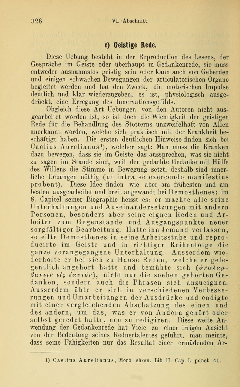 c) Geistige Rede. Diese Uebung besteht in der Reproduction des Lesens, der Gespräche im Geiste oder überhaupt in Gedankenrede, sie muss entweder ausnahmslos geistig sein oder kann auch von Geberden und einigen schwachen Bewegungen der articulatorischen Organe begleitet werden und hat den Zweck, die motorischen Impulse deutlich und klar wiederzugeben, es ist, physiologisch ausge- drückt, eine Erregung des Innervationsgefühls. Obgleich diese Art Uebungen von den Autoren nicht aus- gearbeitet worden ist, so ist doch die Wichtigkeit der geistigen Rede für die Behandlung des Stotterns unzweifelhaft von Allen anerkannt worden, welche sich praktisch mit der Krankheit be- schäftigt haben. Die ersten deutlichen Hinweise finden sich bei Caelius Aurelianus*), welcher sagt: Man muss die Kranken dazu bewegen, dass sie im Geiste das aussprechen, was sie nicht zu sagen im Stande sind, weil der gedachte Gedanke mit Hülfe des Willens die Stimme in Bewegung setzt, deshalb sind inner- liche Uebungen nöthig (ut intra se exercendo manifestius probent). Diese Idee finden wie aber am frühesten und am besten ausgearbeitet und breit angewandt beiDemosthenes; im 8. Capitel seiner Biographie heisst es: er machte alle seine Unterhaltungen und Auseinandersetzungen mit andern Personen, besonders aber seine eignen Reden und Ar- beiten zum Gegenstande und Ausgangspunkte neuer sorgfältiger Bearbeitung. Hatte ihn Jemand verlassen, so eilte Demosthenes in seine Arbeitsstube und repro- ducirte im Geiste und in richtiger Reihenfolge die ganze vorangegangene Unterhaltung. Ausserdem wie- derholte er bei sich zu Hause Reden, welche er gele- gentlich angehört hatte und bemühte sich (avccXaiJ- ßavfuv eic eavröp), nicht nur die soeben gehörten Ge- danken, sondern auch die Phrasen sich anzueignen. Ausserdem übte er sich in verschiedenen Verbesse- rungen und Umarbeitungen der Ausdrücke und endigte mit einer vergleichenden Abschätzung des einen und des andern, um das, was er von Andern gehört oder selbst geredet hatte, neu zu redigiren. Diese weite An- wendung der Gedankenrede hat Viele zu einer irrigen Ansicht von der Bedeutung seines Rednertalentes geführt, man meinte, dass seine Fähigkeiten nur das Resultat einer ermüdenden Ar- 1) Caelius Aurelianus, Morb chron. Lib. II. Cap I. punct 41.