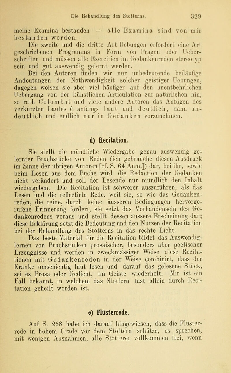 meine Examina bestanden — alle Examina sind von mir bestanden worden. Die zweite und die dritte Art Uebungen erfordert eine Art geschriebenen Programms in Form von Fragen oder Ucber- schriften und müssen alle Exercitien im Gedankenreden stereotyp sein und gut auswendig gelernt werden. Bei den Autoren finden wir nur unbedeutende beiläufige Andeutungen der Nothwendigkeit solcher geistiger Uebungen, dagegen weisen sie aber viel häufiger auf den unentbehrlichen Ucbergang von der künstlichen Articulation zur natürlichen hin, so räth Colombat und viele andere Autoren das Anfügen des verkürzten Lautes e anfangs laut und deutlich, dann un- deutlich und endlich nur in Gedanken vorzunehmen. d) RecitatioD. Sie stellt die mündliche Wiedergabe genau auswendig ge- lernter Bruchstücke von Reden (ich gebrauche diesen Ausdruck im Sinne der übrigen Autoren [cf. S. 64 Anm.]) dar, bei ihr, sowie beim Lesen aus dem Buche wird die Redaction der Gedanken nicht verändert und soll der Lesende nur mündlich den Inhalt wiedergeben. Die Recitation ist schwerer auszuführen, als das Lesen und die reflectirte Rede, weil sie, so wie das Gedanken- reden, die reine, durch keine äusseren Bedingungen hervorge- rufene Erinnerung fordert, sie setzt das Vorhandensein des Ge- dankenredens voraus und stellt dessen äussere Erscheinung dar; diese Erklärung setzt die Bedeutung und den Nutzen der Recitation bei der Behandlung des Stotterns in das rechte Licht. Das beste Material für die Recitation bildet das Auswendig- lernen von Bruchstücken prosaischer, besonders aber poetischer Erzeugnisse und werden in zweckmässiger Weise diese Recita- tionen mit Gedankenreden in der Weise combinirt, dass der Kranke umschichtig laut lesen und darauf das gelesene Stück', sei es Prosa oder Gedicht, im Geiste wiederholt. Mir ist ein Fall bekannt, in welchem das Stottern fast allein durch Reci- tation geheilt worden ist. e) Flüsterrede. Auf S. 258 habe ich darauf hingewiesen, dass die Flüster- rede in hohem Grade vor dem Stottern schütze, es sprechen, mit wonigen Ausnahmen, alle Stotterer vollkommen frei, wenn