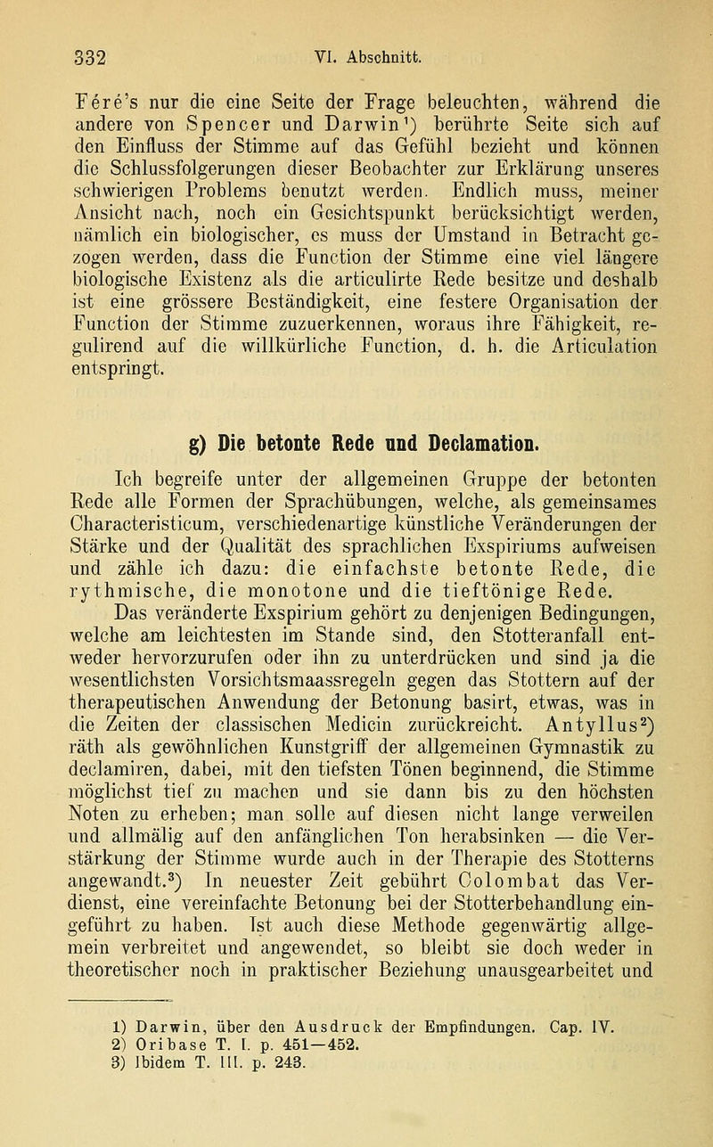 Fere's nur die eine Seite der Frage beleuchten, während die andere von Spencer und Darwin') berührte Seite sich auf den Einfluss der Stimme auf das Gefühl bezieht und können die Schlussfolgerungen dieser Beobachter zur Erklärung unseres schwierigen Problems benutzt werden. Endlich muss, meiner Ansicht nach, noch ein Gesichtspunkt berücksichtigt werden, nämlich ein biologischer, es muss der Umstand in Betracht ge- zogen werden, dass die Function der Stimme eine viel längere biologische Existenz als die articulirte Rede besitze und deshalb ist eine grössere Beständigkeit, eine festere Organisation der Function der Stimme zuzuerkennen, woraus ihre Fähigkeit, re- gulirend auf die willkürliche Function, d. h. die Articulation entspringt. g) Die betonte Rede und Declamation. Ich begreife unter der allgemeinen Gruppe der betonten Rede alle Formen der Sprachübungen, welche, als gemeinsames Characteristicum, verschiedenartige künstliche Veränderungen der Stärke und der Qualität des sprachlichen Exspiriums aufweisen und zähle ich dazu: die einfachste betonte Rede, die rythmische, die monotone und die tieftönige Rede. Das veränderte Exspirium gehört zu denjenigen Bedingungen, welche am leichtesten im Stande sind, den Stotteranfall ent- weder hervorzurufen oder ihn zu unterdrücken und sind ja die wesentlichsten Vorsichtsmaassregeln gegen das Stottern auf der therapeutischen Anwendung der Betonung basirt, etwas, was in die Zeiten der classischen Medicin zurückreicht. Antyllus^) räth als gewöhnlichen Kunstgriff der allgemeinen Gymnastik zu declamiren, dabei, mit den tiefsten Tönen beginnend, die Stimme möglichst tief zu machen und sie dann bis zu den höchsten Noten zu erheben; man solle auf diesen nicht lange verweilen und allmälig auf den anfänglichen Ton herabsinken — die Ver- stärkung der Stimme wurde auch in der Therapie des Stotterns angewandt.^) In neuester Zeit gebührt Oolombat das Ver- dienst, eine vereinfachte Betonung bei der Stotterbehandlung ein- geführt zu haben. Ist auch diese Methode gegenwärtig allge- mein verbreitet und angewendet, so bleibt sie doch weder in theoretischer noch in praktischer Beziehung unausgearbeitet und 1) Darwin, über den Ausdruck der Empfindungen. Cap. IV. 2) Oribase T. [. p. 451—452. 3) Ibidem T. 11 [. p. 243.