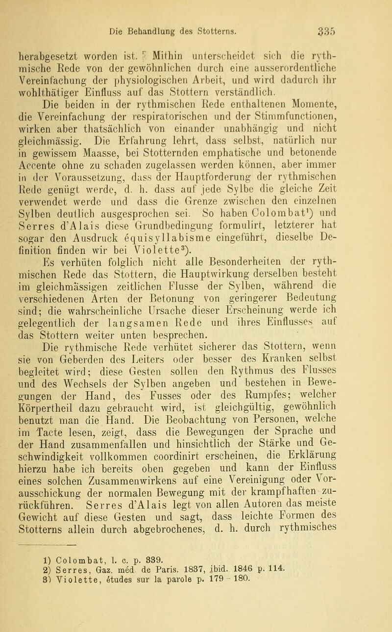 herabgesetzt worden ist. ^ Mithin unterscheidet sich die ryth- mische Rede von der gewöhnlichen durch eine ausserordentliche Vereinfachung der physiologischen Arbeit, und wird dadurch ihr wohlthätiger Einfluss auf das Stottern verständlich. Die beiden in der rythmischen Rede enthaltenen Momente, die Vereinfachung der respiratorischen und der Stimnnfunctionen, wirken aber thatsächlich von einander unabhängig und nicht gleich massig. Die Erfahrung lehrt, dass selbst, natürlich nur in gewissem Maasse, bei Stotternden emphatische und betonende Accente ohne zu schaden zugelassen werden können, aber immer in der Voraussetzung, dass der Hauptforderung der rythmischen Rede genügt werde, d. h. dass auf jede Sylbc die gleiche Zeit verwendet werde und dass die Grenze zwischen den einzelnen Sylben deutlich ausgesprochen sei. So haben Colombat^) und Serres d'Alais diese Grundbedingung formulirt, letzterer hat sogar den Ausdruck equisyllabisrae eingeführt, dieselbe De- finition finden wir bei Violette^). Es verhüten folglich nicht alle Besonderheiten der ryth- mischen Rede das Stottern, die Hauptwirkung derselben besteht im gleichmässigen zeitlichen Flusse der Sylben, während die verschiedenen Arten der Betonung von geringerer Bedeutung sind; die wahrscheinliche Ursache dieser Erscheinung werde ich gelegentlich der langsamen Rede und ihres Einflusses auf das Stottern w^eiter unten besprechen. Die rythmische Rede verhütet sicherer das Stottern, wenn sie von Geberden des Leiters oder besser des Kranken selbst begleitet wird; diese Gesten sollen den Rythmus des Flusses und des V\^echsels der Sylben angeben und bestehen in Bewe- gungen der Hand, des Fusses oder des Rumpfes; welcher Körpertheil dazu gebraucht wird, ist gleichgültig, gewöhnlich benutzt man die Hand. Die Beobachtung von Personen, welche im Tacte lesen, zeigt, dass die Bewegungen der Sprache und der Hand zusammenfallen und hinsichtlich der Stärke und Ge- schwindigkeit vollkommen coordinirt erscheinen, die Erklärung hierzu habe ich bereits oben gegeben und kann der Einfluss eines solchen Zusammenwirkens auf eine Vereinigung oder Vor- ausschickung der normalen Bewegung mit der krampfhaften zu- rückführen. Serres d'Alais legt von allen Autoren das meiste Gewicht auf diese Gesten und sagt, dass leichte Formen des Stotterns allein durch abgebrochenes, d. h. durch rythmisches 1) Colombat, 1. c. p. 339. 2) Serres, Gaz. med. de Paris. 1837, ibid. 1846 p. 114. 3) Violette, 6tudes sur la parole p. 179-180.