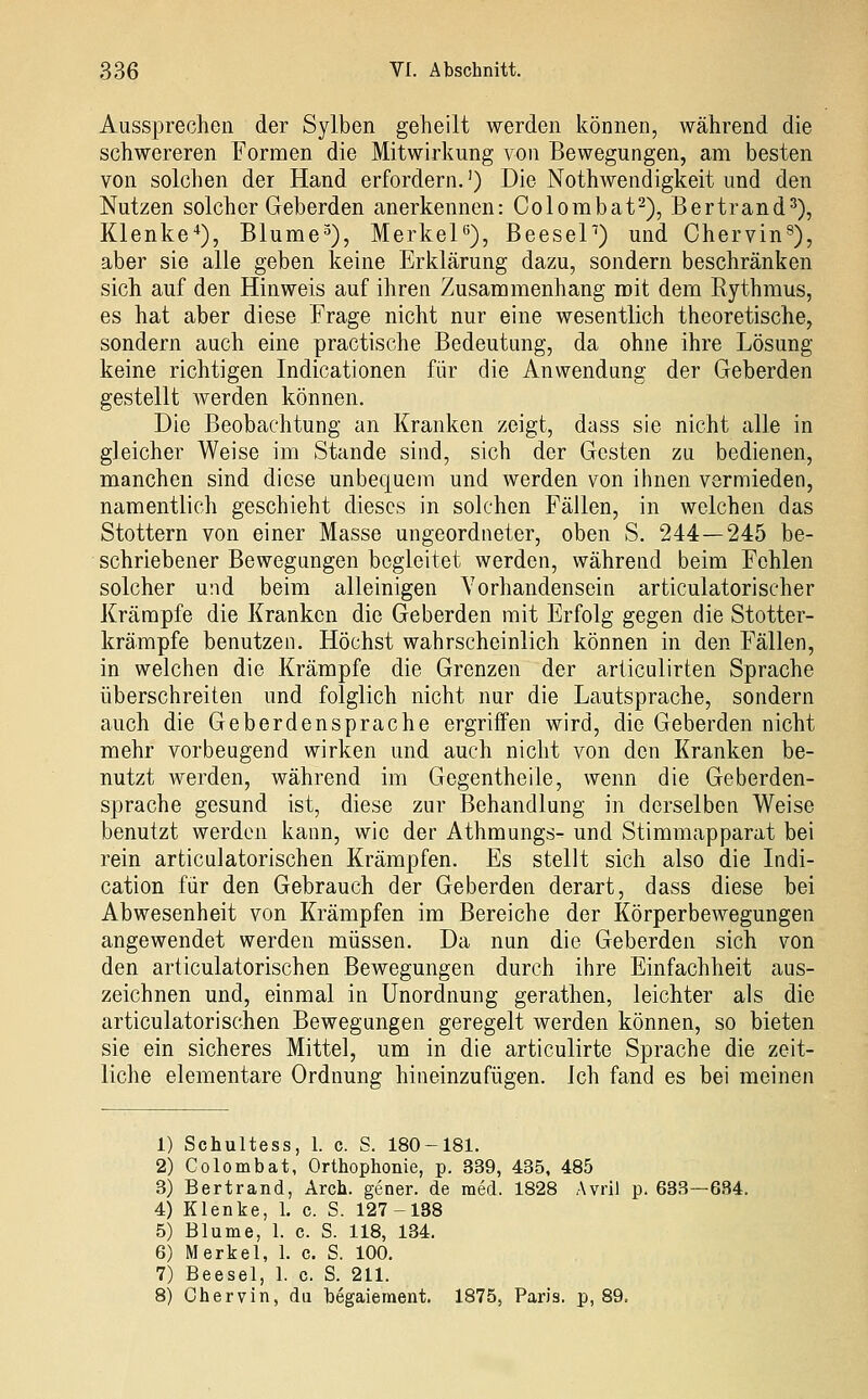 Aussprechen der Sylben geheilt werden können, während die schwereren Formen die Mitwirkung von Bewegungen, am besten von solchen der Hand erfordern.') Die Nothwendigkeit und den Nutzen solcher Geberden anerkennen: Colombat^), Bertrand^), Klenke*), Blume^), MerkeP), BeeseP) und Chervin^), aber sie alle geben keine Erklärung dazu, sondern beschränken sich auf den Hinweis auf ihren Zusammenhang mit dem Eythmus, es hat aber diese Frage nicht nur eine wesentlich theoretische, sondern auch eine practische Bedeutung, da ohne ihre Lösung keine richtigen Indicationen für die Anwendung der Geberden gestellt Averden können. Die Beobachtung an Kranken zeigt, dass sie nicht alle in gleicher Weise im Stande sind, sich der Gesten zu bedienen, manchen sind diese unbequem und werden von ihnen vermieden, namentlich geschieht dieses in solchen Fällen, in welchen das Stottern von einer Masse ungeordneter, oben S. 244—245 be- schriebener Bewegungen begleitet werden, während beim Fehlen solcher und beim alleinigen Vorhandensein articulatorischer Krämpfe die Kranken die Geberden mit Erfolg gegen die Stotter- krämpfe benutzen. Höchst wahrscheinlich können in den Fällen, in welchen die Krämpfe die Grenzen der articulirten Sprache überschreiten und folglich nicht nur die Lautsprache, sondern auch die Geberdensprache ergriffen wird, die Geberden nicht mehr vorbeugend wirken und auch nicht von den Kranken be- nutzt werden, während im Gegentheile, wenn die Geberden- sprache gesund ist, diese zur Behandlung in derselben Weise benutzt werden kann, wie der Athmungs- und Stimmapparat bei rein articulatorischen Krämpfen. Es stellt sich also die Indi- cation für den Gebrauch der Geberden derart, dass diese bei Abwesenheit von Krämpfen im Bereiche der Körperbewegungen angewendet werden müssen. Da nun die Geberden sich von den articulatorischen Bewegungen durch ihre Einfachheit aus- zeichnen und, einmal in Unordnung gerathen, leichter als die articulatorischen Bewegungen geregelt werden können, so bieten sie ein sicheres Mittel, um in die articulirte Sprache die zeit- liche elementare Ordnung hineinzufügen. Ich fand es bei meinen 1) Schultess, 1. c. S. 180-181. 2) Colombat, Orthophonie, p. 339, 435, 485 8) Bertrand, Arch. gener. de med. 1828 Avril p. 633—684. 4) Klenke, 1. c. S. 127-188 5) Blume, 1. c. S. 118, 134. 6) Merkel, 1. c. S. 100. 7) Beesel, 1. c. S. 211. 8) Chervin, da begaiement. 1875, Paris, p, 89.