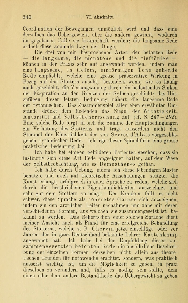 Coordination der Bewegungen unmöglich wird und dass eine derselben das üebergewicht über die andern gewinnt, wodurch im gfgtjbencii Falle sie l?rampfhaft werden; die langsame Rede ordnet diese anomale Lage der Dinge. Die drei von mir besprochenen Arten der betonten Rede — die langsame, die monotone und die tieftönige — können in der Praxis sehr gut angewandt werden, indem man eine langsame, in tiefem, einförmigen Tone gehende Rede empfiehlt, welche eine grosse präservative Wirkung in Bezug auf das Stottern ausübt, besonders wenn, wie es häufig auch geschieht, die Verlangsamung durch ein bedeutendes Sinken der Exspiration an den Grenzen der Sylben geschieht; das Hin- zufügen dieser letzten Bedingung nähert die langsame Rede der rythmischen. Das Zusammenspiel aller eben erwähnten Um- stände drückt dem Redenden das Siegel der Wichtigkeit, Autorität und Selbstbeherrschung auf (cf. S. 247 — 252), Eine solche Rede birgt in sich die Summe der Hauptbedingungen zur Verhütung des Stotterns und trägt ausserdem nicht den Stempel der Künstlichkeit der von Serres d'Alais vorgeschla- genen rythmischen Rede. Ich lege dieser Sprachform eine grosse praktische Bedeutung bei. Ich habe bei einigen gebildeten Patienten gesehen, dass sie instinctiv sich diese Art Rede angeeignet hatten, auf dem Wege der Selbstbeobachtung, wie es Demosthenes gcthan. Ich habe durch Uebung, indem ich diese lebendigen Muster benutzte und mich auf theoretische Anschauungen stützte, die Kunst erlangt, erfolgreich in einer Sprache zu reden, welche sich durch die beschriebenen Eigenthümlichkeiten auszeichnet und sehr gut dem Stottern vorbeugt. Den Kranken fällt es nicht schwer, diese Sprache als concretes Ganzes sich anzueignen, indem sie den ärztlichen Leiter nachahmen und ohne mit deren verschiedenen Formen, aus welchen sie zusammengesetzt ist, be- kannt zu werden. Das Beherrschen einer solchen Sprache dient meiner Ansicht nach als Pfand für eine erfolgreiche Behandlung des Stotterns, welche z. B. Chervin jetzt einschlägt oder vor Jahren der in ganz Deutschland bekannte Lehrer Kattenkamp angewandt hat. Ich habe bei der Empfehlung dieser zu- sammengesetzten betonten Rede die ausführliche Beschrei- bung der einzelnen Formen derselben nicht allein aus theore- tischen Gründen für nothwendig erachtet, sondern, was praktisch äusserst wichtig ist, um die Möglichkeit zu geben, in praxi dieselben zu verändern und, falls es nöthig sein sollte, dem einen oder dem andern Bestandtheile das üebergewicht zu geben
