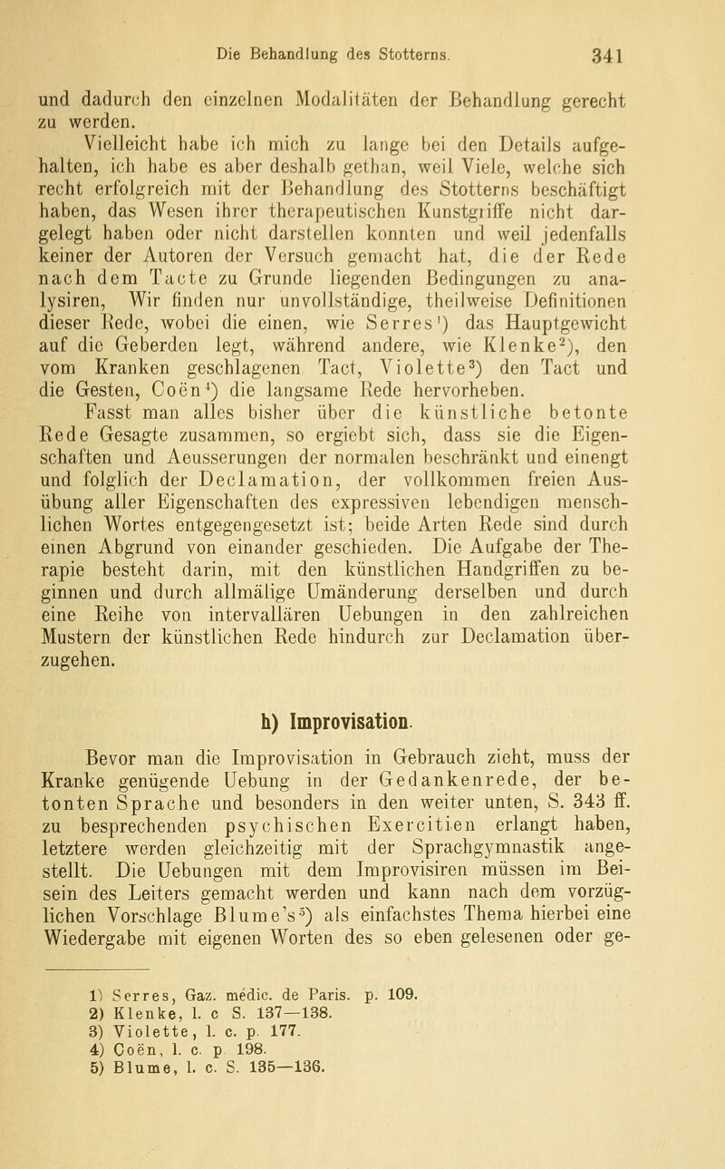 und dadurch den einzelnen Modalitäten der Behandlung gerecht zu werden. Vielleicht habe ich mich zu lange bei den Details aufge- halten, ich habe es aber deshalb gethan, weil Viele, welche sich recht erfolgreich mit der Behandlung des Stotterns beschäftigt haben, das Wesen ihrer therapeutischen Kunstgriffe nicht dar- gelegt haben oder nicht darstellen konnten und weil jedenfalls keiner der Autoren der Versuch gemacht hat, die der Rede nach dem Tacte zu Grunde liegenden Bedingungen zu ana- lysiren, Wir finden nur unvollständige, theiiweise Definitionen dieser Rede, wobei die einen, wie Serres') das Hauptgewicht auf die Geberden legt, während andere, wie Klenke-), den vom Kranken geschlagenen Tact, Violette^) den Tact und die Gesten, Coen^) die langsame Rede hervorheben. Fasst man alles bisher über die künstliche betonte Rede Gesagte zusammen, so ergiebt sich, dass sie die Eigen- schaften und Aeusserungen der normalen beschränkt und einengt und folglich der Declamation, der vollkommen freien Aus- übung aller Eigenschaften des expressiven lebendigen mensch- lichen Wortes entgegengesetzt ist; beide Arten Rede sind durch einen Abgrund von einander geschieden. Die Aufgabe der The- rapie besteht darin, mit den künstlichen Handgriffen zu be- ginnen und durch allmälige Umänderung derselben und durch eine Reihe von intervallären üebungen in den zahlreichen Mustern der künstlichen Rede hindurch zur Declamation über- zugehen. h) Improvisation. Bevor man die Improvisation in Gebrauch zieht, muss der Kranke genügende Uebung in der Gedankenrede, der be- tonten Sprache und besonders in den weiter unten, S. 343 ff. zu besprechenden psychischen Exercitien erlangt haben, letztere werden gleichzeitig mit der Sprachgymnastik ange- stellt. Die üebungen mit dem Improvisiren müssen im Bei- sein des Leiters gemacht werden und kann nach dem vorzüg- lichen Vorschlage Blume's s) als einfachstes Thema hierbei eine Wiedergabe mit eigenen Worten des so eben gelesenen oder ge- 1) Serres, Gaz. medic. de Paris, p. 109. 2) Klenke, 1. c S. 137—138. 3) Violette, 1. c. p. 177. 4) Coen, 1. c. p 198. 5) Blume, 1. c. S. 135—136.