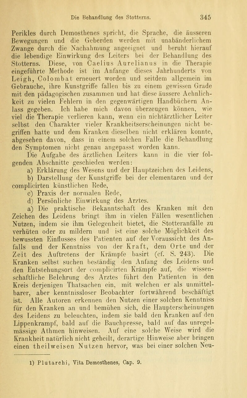 Perikles durch Demosthenes spricht, die Sprache, die äusseren Bewegungen und die Geberden werden rait unabänderlichem Zwange durch die Nachaiimung angeeignet und beruht hierauf die lebendige Einwirkung des Leiters bei der Behandlung des Stotterns. Diese, von Oaelius Aurelianus in die Therapie eingeführte Methode ist im Anfange dieses Jahrhunderts von Leigh, Colorabat erneuert worden und seitdem allgemein im Gebrauche, ihre Kunstgriffe fallen bis zu einem gewissen Grade mit den pädagogischen zusammen und hat diese äussere Aehnlich- keit zu vielen Fehlern in den gegenwärtigen Handbüchern An- lass gegeben. Ich habe mich davon überzeugen können, wie viel die Therapie verlieren kann, wenn ein nichtärztlicher Leiter selbst den Charakter vieler Krankheitserscheinungen nicht be- griffen hatte und dem Kranken dieselben nicht erklären konnte, abgesehen davon, dass in einem solchen Falle die Behandlung den Symptomen nicht genau angepasst worden kann. Die Aufgabe des ärztlichen Leiters kann in die vier fol- genden Abschnitte geschieden werden: a) Erklärung des Wesens und der Hauptzeichen des Leidens, b) Darstellung der Kunstgriffe bei der elementaren und der complicirten künstlichen Rede, c) Praxis der normalen Rede, d) Persönliche Einwirkung des Arztes. a) Die praktische Bekanntschaft des Kranken mit den Zeichen des Leidens bringt ihm in vielen Fällen wesentlichen Nutzen, indem sie ihm Gelegenheit bietet, die Stotteranfälle zu verhüten oder zu mildern und ist eine solche Möglichkeit des bewussten Einflusses des Patienten auf der Voraussicht des An- falls und der Kenntniss von der Kraft, dem Orte und der Zeit des Auftretens der Krämpfe basirt (cf. S. 243). Die Kranken selbst suchen beständig den Anfang des Leidens und den Entstehungsort der complicirten Krämpfe auf, die wissen- schaftliche Belehrung des Arztes führt den Patienten in den Kreis derjenigen Thatsachen ein, mit welchen er als unmittel- barer, aber kenntnissloser Beobachter fortwährend beschäftigt ist. Alle Autoren erkennen den Nutzen einer solchen Kenntniss für den Kranken an und bemühen sich, die Haupterscheinungen des Leidens zu beleuchten, indem sie bald den Kranken auf den Lippenkrampf, bald auf die Bauchpresse, bald auf das unregel- mässige Athmen hinweisen. Auf eine solche Weise wird die Krankheit natürlich nicht geheilt, derartige Hinweise aber bringen einen theilweisen Nutzen hervor, was bei einer solchen Neu- 1) Plutarchi, Vita Demosthenes, Cap. 9.