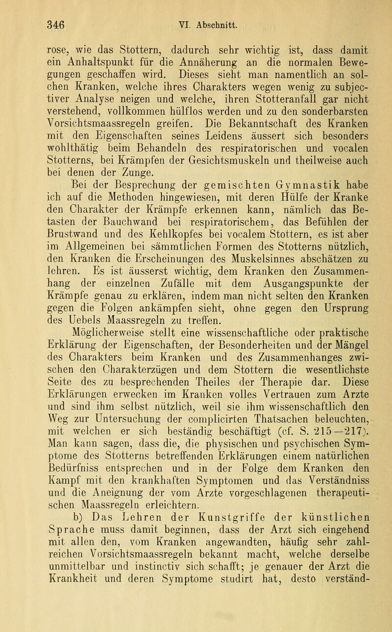 rose, wie das Stottern, dadurch sehr wichtig ist, dass damit ein Anhaltspunkt für die Annäherung an die normalen Bewe- gungen geschaffen wird. Dieses sieht man namentlich an sol- chen Kranken, welche ihres Charakters wegen wenig zu subjec- tiver Analyse neigen und welche, ihren Stotteranfall gar nicht verstehend, vollkommen hülflos werden und zu den sonderbarsten Vorsichtsmaassregeln greifen. Die Bekanntschaft des Kranken mit den Eigenschaften seines Leidens äussert sich besonders wohlthätig beim Behandeln des respiratorischen und vocalen Stotterns, bei Krämpfen der Gesichtsmuskeln und theilweise auch bei denen der Zunge. Bei der Besprechung der gemischten Gymnastik habe ich auf die Methoden hingewiesen, mit deren Hülfe der Kranke den Charakter der Krämpfe erkennen kann, nämlich das Be- tasten der Bauchwand bei respiratorischem, das Befühlen der Brustwand und des Kehlkopfes bei vocalem Stottern, es ist aber im Allgemeinen bei sämmtlichen Formen des Stotterns nützlich, den Kranken die Erscheinungen des Muskelsinnes abschätzen zu lehren. Es ist äusserst wichtig, dem Kranken den Zusammen- hang der einzelnen Zufälle mit dem Ausgangspunkte der Krämpfe genau zu erklären, indem man nicht selten den Kranken gegen die Folgen ankämpfen sieht, ohne gegen den Ursprung des Uebels Maassregeln zu treffen. Möglicherweise stellt eine wissenschaftliche oder praktische Erklärung der Eigenschaften, der Besonderheiten und der Mängel des Charakters beim Kranken und des Zusammenhanges zwi- schen den Charakterzügen und dem Stottern die wesentlichste Seite des zu besprechenden Theiles der Therapie dar. Diese Erklärungen erwecken im Kranken volles Vertrauen zum Arzte und sind ihm selbst nützlich, weil sie ihm wissenschaftlich den Weg zur Untersuchung der complicirten Thatsachen beleuchten, mit welchen er sich beständig beschäftigt (cf. S. 215—217). Man kann sagen, dass die, die physischen und psychischen Sym- ptome des Stotterns betreffenden Erklärungen einem natürlichen Bedürfniss entsprechen und in der Folge dem Kranken den Kampf mit den krankhaften Symptomen und das Verständniss und die Aneignung der vom Arzte vorgeschlagenen therapeuti- schen Maassregeln erleichtern. b) Das Lehren der Kunstgriffe der künstlichen Sprache muss damit beginnen, dass der Arzt sich eingehend mit allen den, vom Kranken angewandten, häufig sehr zahl- reichen Vorsichtsmaassregeln bekannt macht, welche derselbe unmittelbar und instinctiv sich schafft; je genauer der Arzt die Krankheit und deren Symptome studirt hat, desto verstand-