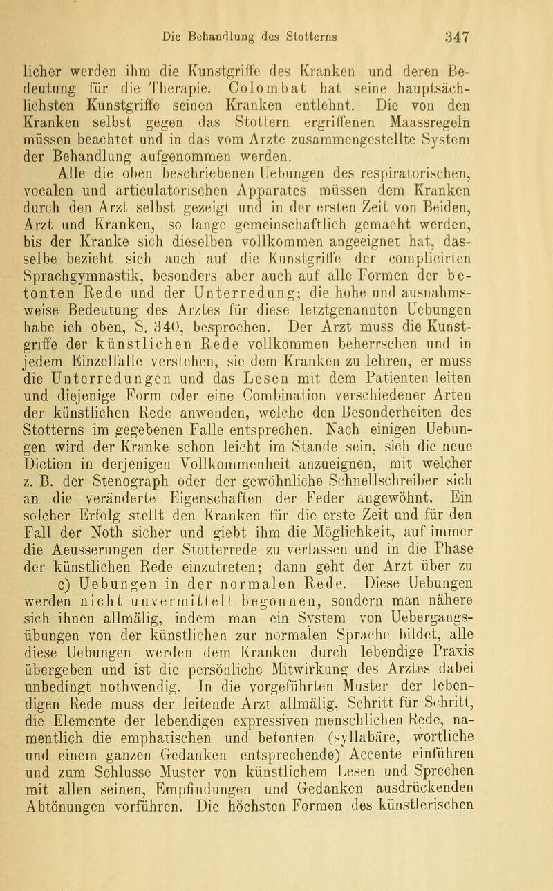 licher werden ihm die Kunstgriffe des Kranken und deren Be- deutung für die Therapie. Colombat hat seine hauptsäch- lichsten Kunstgriffe seinen Kranken entlehnt. Die von den Kranken selbst gegen das Stottern ergriffenen Maassregeln müssen beachtet und in das vom Arzte zusammengestellte System der Behandlung aufgenommen werden. Alle die oben beschriebenen Uebungen des respiratorischen, vocalen und articulatorischen Apparates müssen dem Kranken durch den Arzt selbst gezeigt und in der ersten Zeit von Beiden, Arzt und Kranken, so lange gemeinschaftlich gemacht werden, bis der Kranke sich dieselben vollkommen angeeignet hat, das- selbe bezieht sich auch' auf die Kunstgriffe der complicirten Sprachgymnastik, besonders aber auch auf alle Formen der be- tonten Rede und der Unterredung; die hohe und ausnahms- weise Bedeutung des Arztes für diese letztgenannten Uebungen habe ich oben, S. 340, besprochen. Der Arzt muss die Kunst- griffe der künstlichen Rede vollkommen beherrschen und in jedem Einzelfalle verstehen, sie dem Kranken zu lehren, er muss die Unterredungen und das Lesen mit dem Patienten leiten und diejenige Form oder eine Combination verschiedener Arten der künstlichen Rede anwenden, welche den Besonderheiten des Stotterns im gegebenen Falle entsprechen. Nach einigen Uebun- gen wird der Kranke schon leicht im Stande sein, sich die neue Diction in derjenigen Vollkommenheit anzueignen, mit welcher z. B. der Stenograph oder der gewöhnliche Schnellschreiber sich an die veränderte Eigenschaften der Feder angewöhnt. Ein solcher Erfolg stellt den Kranken für die erste Zeit und für den Fall der Noth sicher und giebt ihm die Möglichkeit, auf immer die Aeusserungen der Stotterrede zu verlassen und in die Phase der künstlichen Rede einzutreten; dann geht der Arzt über zu c) Uebungen in der normalen Rede. Diese Uebungen werden nicht unvermittelt begonnen, sondern man nähere sich ihnen allmälig, indem man ein System von Uebergangs- übungen von der künstlichen zur normalen Sprache bildet, alle diese Uebungen werden dem Kranken durch lebendige Praxis übergeben und ist die persönliche Mitwirkung des Arztes dabei unbedingt nothwendig. In die vorgeführten Muster der leben- digen Rede muss der leitende Arzt allmälig, Schritt für Schritt, die Elemente der lebendigen expressiven menschlichen Rede, na- mentlich die emphatischen und betonten (syllabäre, wortliche und einem ganzen Gedanken entsprechende) Accente einführen und zum Schlüsse Muster von künstlichem Lesen und Sprechen mit allen seinen, Empfindungen und Gedanken ausdrückenden Abtönungen vorführen. Die höchsten Formen des künstlerischen