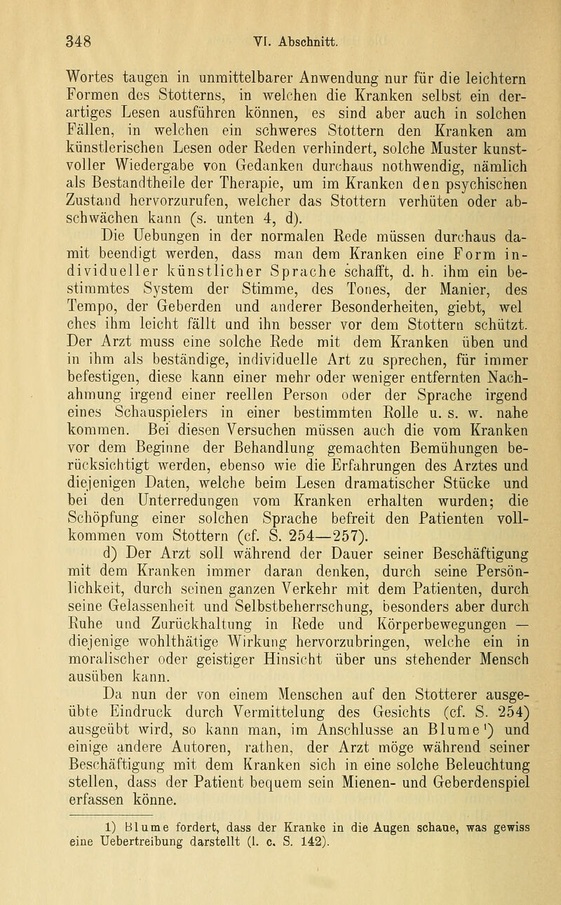 Wortes taugen in unmittelbarer Anwendung nur für die leichtern Formen des Stotterns, in welchen die Kranken selbst ein der- artiges Lesen ausführen können, es sind aber auch in solchen Fällen, in welchen ein schweres Stottern den Kranken am künstlerischen Lesen oder Reden verhindert, solche Muster kunst- voller Wiedergabe von Gedanken durchaus nothwendig, nämlich als Bestandtheile der Therapie, um im Kranken den psychischen Zustand hervorzurufen, welcher das Stottern verhüten oder ab- schwächen kann (s. unten 4, d). Die Uebungen in der normalen Rede müssen durchaus da- mit beendigt werden, dass man dem Kranken eine Form in- dividueller künstlicher Sprache schaift, d. h. ihm ein be- stimmtes System der Stimme, des Tones, der Manier, des Tempo, der Geberden und anderer Besonderheiten, giebt, wel ches ihm leicht fällt und ihn besser vor dem Stottern schützt. Der Arzt muss eine solche Rede mit dem Kranken üben und in ihm als beständige, individuelle Art zu sprechen, für immer befestigen, diese kann einer mehr oder weniger entfernten Nach- ahmung irgend einer reellen Person oder der Sprache irgend eines Schauspielers in einer bestimmten Rolle u. s. w. nahe kommen. Bei diesen Versuchen müssen auch die vom Kranken vor dem Beginne der Behandlung gemachten Bemühungen be- rücksichtigt werden, ebenso wie die Erfahrungen des Arztes und diejenigen Daten, welche beim Lesen dramatischer Stücke und bei den Unterredungen vom Kranken erhalten wurden; die Schöpfung einer solchen Sprache befreit den Patienten voll- kommen vom Stottern (cf. S. 254—257). d) Der Arzt soll während der Dauer seiner Beschäftigung mit dem Kranken immer daran denken, durch seine Persön- lichkeit, durch seinen ganzen Verkehr mit dem Patienten, durch seine Gelassenheit und Selbstbeherrschung, besonders aber durch Ruhe und Zurückhaltung in Rede und Körperbewegungen — diejenige wohlthätige Wirkung hervorzubringen, welche ein in moralischer oder geistiger Hinsicht über uns stehender Mensch ausüben kann. Da nun der von einem Menschen auf den Stotterer ausge- übte Eindruck durch Vermittelung des Gesichts (cf. S. 254) ausgeübt wird, so kann man, im Anschlüsse an Blume') und einige andere Autoren, rathen, der Arzt möge während seiner Beschäftigung mit dem Kranken sich in eine solche Beleuchtung stellen, dass der Patient bequem sein Mienen- und Geberdenspiel erfassen könne. 1) Blume fordert, dass der Kranke in die Augen schaue, was gewiss eine Uebertreibung darstellt (1. c. S. 142).