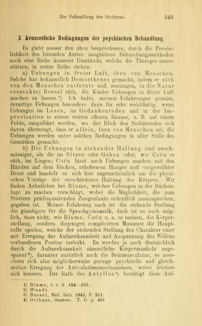 3. Aeasserliche BediDgungen der psychischen BehandiaDg. Es giebt ausser den oben besprochenen, durch die Persön- lichkeit des leitenden Arztes ausgeübten Behandlungsmethoden noch eine Reihe äusserer Umstände, welche die Therapie unter- stützen, in erster Ueihe stehen: a) Uebungen in freier Luft, fern von Menschen. Solche hat bekanntlich Demosthenes gemacht, indem er sich von den Menschen entfernte und, sozusagen, in die Natur versenkte; Ijeesei räth, die Kinder Uebungen in freier Luft machen zu lassen.') Ich halte, meinen Erfahrungen gemäss, derartige Uebungen besonders dann für sehr wohlthätig, wenn Uebungen im Lesen, im Gedankenreden und in der Im- provisation in einem weiten offenen Ixaume, z. B. auf einem Felde, ausgeführt werden, wo der Blick den Sichübenden sich davon überzeugt, dass er allein, fern von Menschen sei, die Uebungen werden unter solchen Bedingungen in aller Stille des Gemüthes gemacht. b) Die Uebungen in stehender Haltung sind zweck- mässiger, als die im Sitzen oder Gehen oder, wie Coen es räth, im Liegen; Coen lässt auch Uebungen machen mit den Händen auf dem Kücken, erhobenem Haupte und vorgewölbter Brust und handelt es sich hier augenscheinlich um die physi- schen Vorzüge der verschiedenen Haltung des Körpers. Wir finden Aehnliches bei Blume, welcher Uebungen in der Rücken- lage zu machen vorschlägt, wobei die Möglichkeit, die zum Stottern prädisponirenden Zungenlaute ordentlich auszusprechen, gegeben ist. Meiner Erfahrung nach ist die stehende Stellung die günstigste für die Sprachgymnastik, doch ist es auch mög- lich, dass nicht, wie Blume, Coen u. a. es meinen, die Körper- stellung, sondern diejenigen complicirten Momente die Haupt- rolle spielen, welche der stehenden Stellung den Charakter einer mit Erregung der Aufmerksamkeit und Anspannung des Willens verbundenen Positur verleiht. Es werden ja auch thatsächlich durch die Aufmerksamkeit sämmtliche Körpermuskeln ange- spannt^), darunter natürlich auch die Beinmusculatur, es asso- ciiren sich also möglicherweise geringe psychische und gleich- zeitijje Erregung der Articulationsmechanismen, wobei letztere sich bessern. Der Rath des Antyllus^) bestätigt diese Auf- 1) Blume, 1. c S 154—155. 2) Wundt. 3) Beesel, Med. Zeit. 1845, S. 211. 4) Oribase, Oeuvres. T. II. p 451