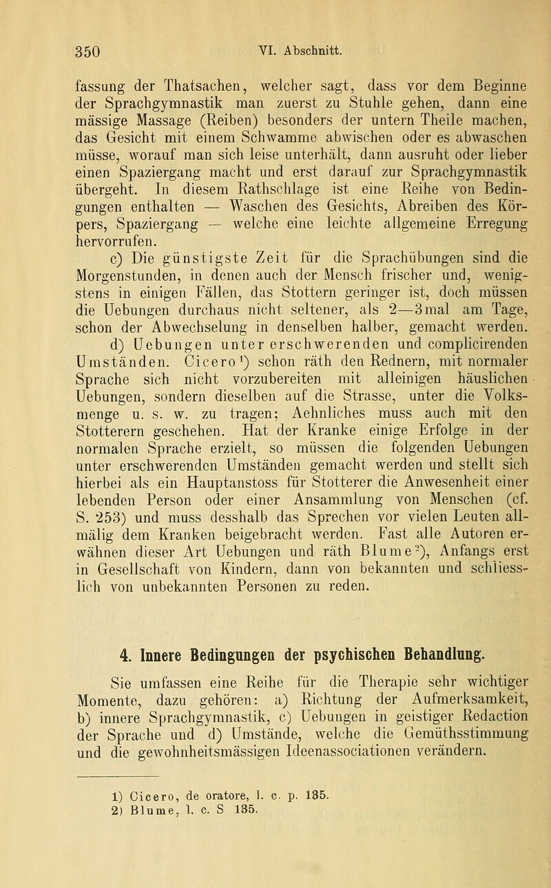 fassung der Thatsachen, welcher sagt, dass vor dem Beginne der Sprachgymnastik man zuerst zu Stuhle gehen, dann eine massige Massage (Reiben) besonders der untern Theile machen, das Gesicht mit einem Schwämme abwischen oder es abwaschen müsse, worauf man sich leise unterhält, dann ausruht oder lieber einen Spaziergang macht und erst darauf zur Sprachgymnastik übergeht. In diesem Eathschlage ist eine Reihe von Bedin- gungen enthalten — Waschen des Gesichts, Abreiben des Kör- pers, Spaziergang — welche eine leichte allgemeine Erregung hervorrufen. c) Die günstigste Zeit für die Sprachübungen sind die Morgenstunden, in denen auch der Mensch frischer und, wenig- stens in einigen Fällen, das Stottern geringer ist, doch müssen die Uebungen durchaus nicht seltener, als 2—3 mal am Tage, schon der Abwechselung in denselben halber, gemacht werden. d) Hebungen unter erschwerenden und complicirenden Umständen. Cicero') schon räth den Rednern, mit normaler Sprache sich nicht vorzubereiten mit alleinigen häuslichen Uebungen, sondern dieselben auf die Strasse, unter die Volks- menge u. s. w. zu tragen; Aehnliches muss auch mit den Stotterern geschehen. Hat der Kranke einige Erfolge in der normalen Sprache erzielt, so müssen die folgenden Uebungen unter erschwerenden Umständen gemacht werden und stellt sich hierbei als ein Hauptanstoss für Stotterer die Anwesenheit einer lebenden Person oder einer Ansammlung von Menschen (cf. S. 253) und muss desshalb das Sprechen vor vielen Leuten all- mälig dem Kranken beigebracht werden. Fast alle Autoren er- wähnen dieser Art Uebungen und räth Blume-), Anfangs erst in Gesellschaft von Kindern, dann von bekannten und schliess- lich von unbekannten Personen zu reden. 4. Innere Bedingungen der psychischen Behandlung. Sie umfassen eine Reihe für die Therapie sehr wichtiger Momente, dazu gehören: a) Richtung der Aufmerksamkeit, b) innere Sprachgyranastik, c) Uebungen in geistiger Redaction der Sprache und d) Umstände, welche die Gemüthsstimmung und die gewohnheitsmässigen Ideenassociationen verändern. 1) Cicero, de oratore, 1. c p. 135. 2) Blume, 1. c. S 135.