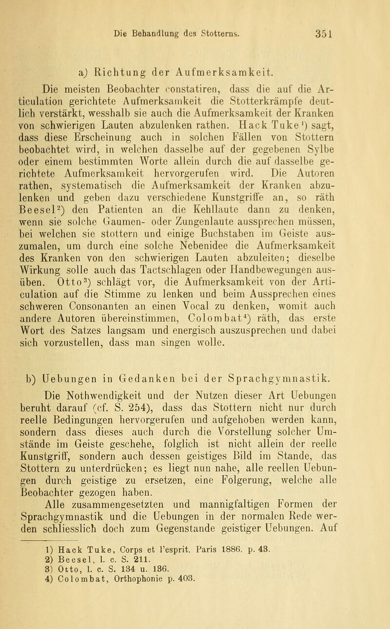 a.) Richtung der Aufmerksamkeit. Die meisten Beobachter eonstatiren, dass die auf die Ar- ticulation gerichtete Aufmerksamkeit die Stotterkrämpfe deut- lich verstärkt, wesshalb sie auch die Aufmerksamkeit der Kranken von schwierigen Lauten abzulenken rathen. Hack Tuke') sagt, dass diese Erscheinung auch in solchen Fällen von Stottern beobachtet wird, in welchen dasselbe auf der gegebenen Sylbe oder einem bestimmten Worte allein durch die auf dasselbe ge- richtete Aufmerksamkeit hervorgerufen wird. Die Autoren rathen, systematisch die Aufmerksamkeit der Kranken abzu- lenken und geben dazu verschiedene Kunstgrifle an, so räth Beesel'^) den Patienten an die Kehllaute dann zu denken, wenn sie solche Gaumen- oder Zungenlaute aussprechen müssen, bei welchen sie stottern und einige Buchstaben im Geiste aus- zumalen, um durch eine solche Nebenidee die Aufmerksamkeit des Kranken von den schwierigen Lauten abzuleiten; dieselbe Wirkung solle auch das Tactschlagen oder Handbewegungen aus- üben. Otto^) schlägt vor, die Aufmerksamkeit von der Arti- culation auf die Stimme zu lenken und beim Aussprechen eines schweren Consonanten an einen Vocal zu denken, womit auch andere Autoren übereinstimmen, Colombat'*) räth, das erste Wort des Satzes langsam und energisch auszusprechen und dabei sich vorzustellen, dass man singen wolle. b) Uebungen in Gedanken bei der Sprachgymnastik. Die Nothwendigkeit und der Nutzen dieser Art Uebungen beruht darauf (cf. S. 254), dass das Stottern nicht nur durch reelle Bedingungen hervorgerufen und aufgehoben werden kann, sondern dass dieses auch durch die Vorstellung solcher Um- stände im Geiste geschehe, folglich ist nicht allein der reelle Kunstgriff, sondern auch dessen geistiges Bild im Stande, das Stottern zu unterdrücken; es liegt nun nahe, alle reellen Uebun- gen durch geistige zu ersetzen, eine Folgerung, welche alle Beobachter gezogen haben. Alle zusammengesetzten und mannigfaltigen Formen der Sprachgymnastik und die Uebungen in der normalen Rede wer- den schliesslich doch zum Gegenstande geistiger Uebungen. Auf 1) Hack Tuke, Corps et l'esprit. Paris 1886. p. 43. 2) Beesel, 1. c. S. 211. 3) Otto, 1. c. S. 184 u. 136. 4) Colombat, Orthophonie p. 403.