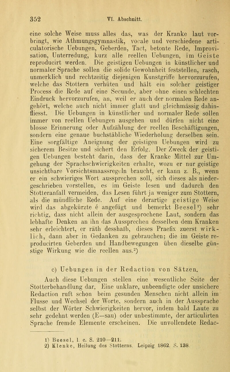 eine solche Weise muss alles das, was der Kranke laut vor- bringt, wie Athmungsgymnastik, vooale uad verschiedene arti- culatorische Hebungen, Geberden, Tact, betonte Rede, Improvi- sation, Unterredung, kurz alle reellen üebungen, im Geiste reproducirt werden. Die geistigen üebungen in künstlicher und normaler Sprache sollen die solide Gewohnheit feststellen, rasch, unmerklich und rechtzeitig diejenigen Kunstgriffe hervorzurufen, welche das Stottern verhüten und hält ein solcher geistiger Process die Rede auf eine Secunde, aber ohne einen schlechten Eindruck hervorzurufen, an, weil er auch der normalen Rede an- gehört, welche auch nicht immer glatt und gieichmässig dahin- fliesst. Die üebungen in künstlicher und normaler Rede sollen immer von reellen üebungen ausgehen und dürfen nicht eine blosse Erinnerung oder Aufzählung der reellen Beschäftigungen, sondern eine genaue buchstäbliche Wiederholung derselben sein. Eine sorgfältige Aneignung der geistigen üebungen wird zu sicherem Besitze und sichert den Erfolg. Der Zweck der geisti- gen üebungen besteht darin, dass der Kranke Mittel zur Um- gehung der Sprachschwierigkeiten erhalte, wozu er nur geistige unsichtbare Vorsichtsmaassregcln braucht, er kann z. B., wenn er ein schwieriges Wort aussprechen soll, sich dieses als nieder- geschrieben vorstellen, es im Geiste lesen und dadurch den Stotteranfall vermeiden, das Lesen führt ja weniger zum Stottern, als die mündliche Rede. Auf eine derartige geistige Weise wird das abgekürzte e angefügt und bemerkt Beesel') sehr richtig, dass nicht allein der ausgesprochene Laut, sondern das lebhafte Denken an ihn das Aussprechen desselben dem Kranken sehr erleichtert, er räth desshalb, dieses Praefix zuerst wirk- lich, dann aber in Gedanken zu gebrauchen; die im Geiste re- producirten Geberden und Handbewegungen üben dieselbe gün- stige Wirkung wie die reellen aus.-) c) üebungen in der Redaction von Sätzen. Auch diese üebungen stellen eine wesentliche Seite der Stotterbehandlung dar. Eine unklare, unbeendigte oder unsichere Redaction ruft schon beim gesunden Menschen nicht allein im Flusse und Wechsel der Worte, sondern auch in der Aussprache selbst der Wörter Schwierigkeiten hervor, indem bald Laute zu sehr gedehnt werden (E—sau) oder unbestimmte, der articulirten Sprache fremde Elemente erscheinen. Die unvollendete Redac- 1) Beesel, 1. c. S. 210-211. 2) Klenke, Heilung des Stotterns. Leipzig 1862. S. 138.