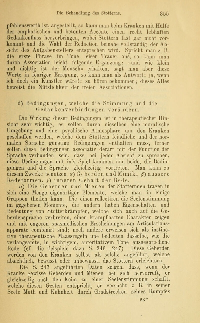 pfehlenswerth ist, angestellt, so kann man beim Kranken mit Hülfe der emphatischen und betonten Accente einen recht lebhaften Gedankenfluss hervorbringen, wobei Stottern fast gar nicht vor- kommt und die Wahl der Redaction beinahe vollständig der Ab- sicht des Aufgabenstellers entsprechen wird. Spricht man z. B. die erste Phrase im Tone leiser Trauer aus, so kann man durch Association leicht folgende Ergänzung: »und wie klein und nichtig ist der Mensch« erhalten, sagt man aber diese Worte in feuriger Erregung, so kann man als Antwort: ja, wenn ich doch ein Künstler wäre!« zu hören bekommen; dieses Alles beweist die Nützlichkeit der freien Associationen. d) Bedingungen, welche die Stimmung und die Gedankenverbindungen verändern. Die Wirkung dieser Bedingungen ist in therapeutischer Hin- sicht sehr wichtig, es sollen durch dieselben eine moralische Umgebung und eine psychische Atmosphäre um den Kranken geschaffen werden, welche dem Stottern feindliche und der nor- malen Sprache günstige Bedingungen enthalten muss, ferner sollen diese Bedingungen associativ derart mit der Function der Sprache verbunden sein, dass bei jeder Absicht zu sprechen, diese Bedingungen mit in's Spiel kommen und beide, die Bedin- gungen und die Sprache gleichzeitig vortreten. Man kann zu diesem Zwecke benutzen «) Geberden und Mimik, /!/) äussere Redeformen, y) inneren Gehalt der Rede. a) Die Geberden und Mienen der Stotternden tragen in sich eine Menge eigenartiger Elemente, welche man in einige Gruppen theilen kann. Die einen reflectiren die Seelenstimmung im gegebenen Momente, die andern haben Eigenschaften und Bedeutung von Stotterkrämpfen, welche sich auch auf die Ge- berdensprache verbreiten, einen krampfhaften Charakter zeigen und mit engeren spasmodischen Erscheinungen am Articulations- apparate combinirt sind; noch andere erweisen sich als instlnc- tive therapeutische Maassregeln une bedeuten dasselbe, wie die verlangsamte, in wichtigem, autoritativem Tone ausgesprochene Rede (cf. die Beispiele dazu S. 246 — 247). Diese Geberden werden von den Kranken selbst als solche angeführt, welche absichtlich, bewusst oder unbewusst, das Stottern erleichtern. Die S. 247 angeführten Daten zeigen, dass, wenn der Kranke gewisse Geberden und Mienen bei sich hervorruft, er gleichzeitig auch den Keim zu einer Seelenstimmung schafft, welche diesen Gesten entspricht, er versucht z. B. in seiner Seele Muth und Kühnheit durch Gradstrecken seines Rumpfes 23*