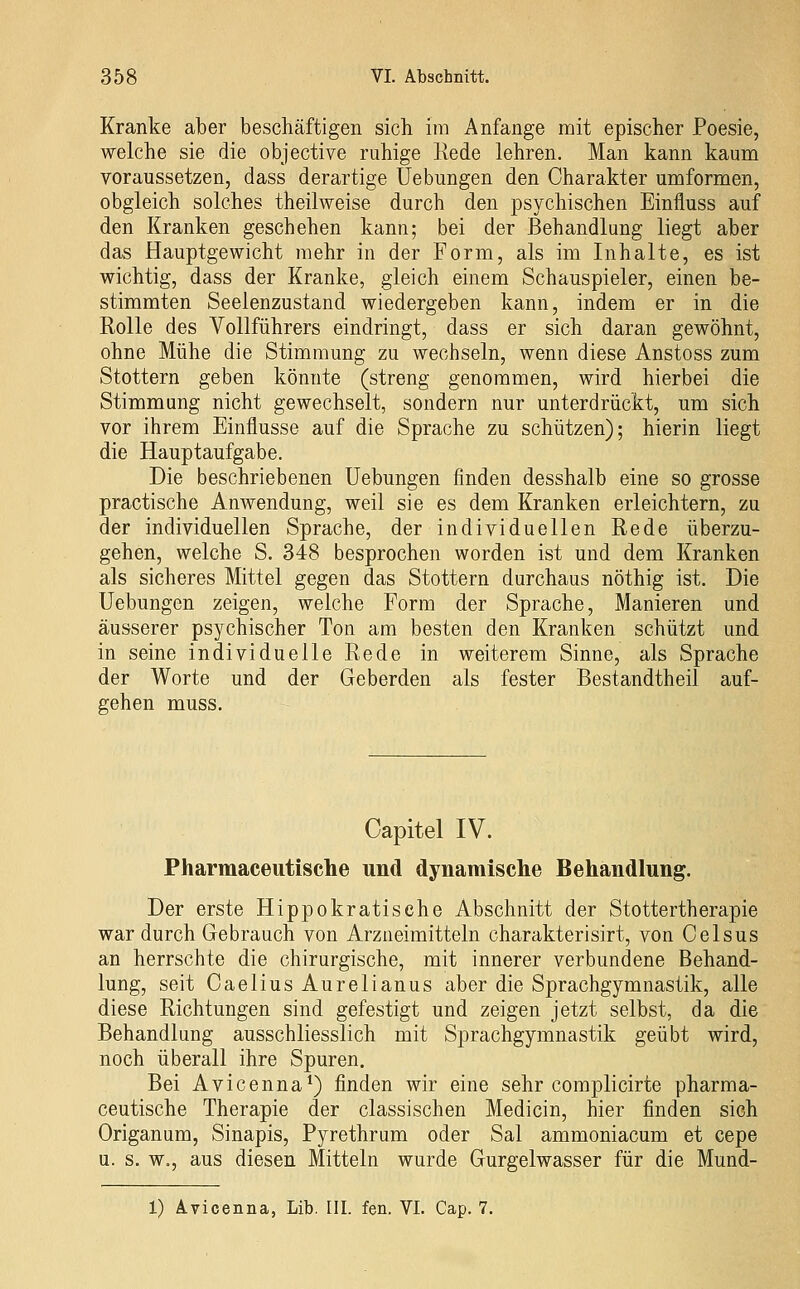 Kranke aber beschäftigen sich im Anfange mit epischer Poesie, welche sie die objective ruhige Kede lehren. Man kann kaum voraussetzen, dass derartige üebungen den Charakter umformen, obgleich solches theilweise durch den psychischen Einfluss auf den Kranken geschehen kann; bei der Behandlung liegt aber das Hauptgewicht mehr in der Form, als im Inhalte, es ist wichtig, dass der Kranke, gleich einem Schauspieler, einen be- stimmten Seelenzustand wiedergeben kann, indem er in die Rolle des Vollführers eindringt, dass er sich daran gewöhnt, ohne Mühe die Stimmung zu wechseln, wenn diese Anstoss zum Stottern geben könnte (streng genommen, wird hierbei die Stimmung nicht gewechselt, sondern nur unterdrückt, um sich vor ihrem Einflüsse auf die Sprache zu schützen); hierin liegt die Hauptaufgabe. Die beschriebenen üebungen finden desshalb eine so grosse practische Anwendung, weil sie es dem Kranken erleichtern, zu der individuellen Sprache, der individuellen Rede überzu- gehen, welche S. 348 besprochen worden ist und dem Kranken als sicheres Mittel gegen das Stottern durchaus nöthig ist. Die Üebungen zeigen, welche Form der Sprache, Manieren und äusserer psychischer Ton am besten den Kranken schützt und in seine individuelle Rede in weiterem Sinne, als Sprache der Worte und der Geberden als fester Bestandtheil auf- gehen muss. Capitel IV. Pharmaceutisclie und dynamisclie Behandlung. Der erste Hippokratische Abschnitt der Stottertherapie war durch Gebrauch von Arzneimitteln charakterisirt, von Celsus an herrschte die chirurgische, mit innerer verbundene Behand- lung, seit Caelius Aurelianus aber die Sprachgymnastik, alle diese Richtungen sind gefestigt und zeigen jetzt selbst, da die Behandlung ausschliesslich mit Sprachgymnastik geübt wird, noch überall ihre Spuren. Bei Avicenna*) finden wir eine sehr complicirte pharma- ceutische Therapie der classischen Medicin, hier finden sich Origanum, Sinapis, Pyrethrum oder Sal ammoniacum et cepe u. s. w., aus diesen Mitteln wurde Gurgelwasser für die Mund- 1) Avicenna, Lib. III. fen. VI. Cap. 7.