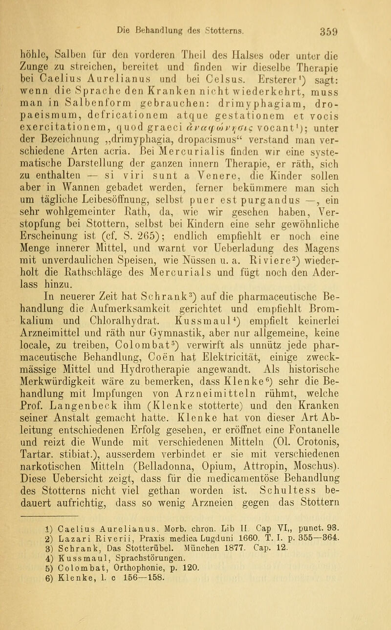 höhle, Salben für den vorderen Theil des Halses oder unter die Zunge zu streichen, bereitet und finden wir dieselbe Therapie bei Caelius Aurelianus und bei Celsus. Ersterer') sagt: wenn die Sprache den Kranken nicht wiederkehrt, rauss man in Salbenform gebrauchen: drimyphagiara, dro- paeismum, defricationem atque gestationem et vocis exercitationem, quod graeci «i^«f/wi^»/r7tc vocant'); unter der Bezeichnung „drimyphagia, dropacismus verstand man ver- schiedene Arten acria. Bei Mercurialis finden wir eine syste- matische Darstellung der ganzen innern Therapie, er räth, sich zu enthalten — si viri sunt a Venere, die Kinder sollen aber in Wannen gebadet werden, ferner bekümmere man sich um tägliche Leibesöffnung, selbst puer estpurgandus —, ein sehr wohlgemeinter Rath, da, wie wir gesehen haben, Ver- stopfung bei Stottern, selbst bei Kindern eine sehr gewöhnliche Erscheinung ist (cf. S. 265); endlich empfiehlt er noch eine Menge innerer Mittel, und warnt vor Ueberladung des Magens mit unverdaulichen Speisen, wie Nüssen u. a. Riviere^) wieder- holt die Rathschläge des Mercurials und fügt noch den Ader- lass hinzu. In neuerer Zeit hat Schrank^) auf die pharmaceutische Be- handlung die Aufmerksamkeit gerichtet und empfiehlt Brom- kalium und Chloralhydrat. Kussmaul*) empfielt keinerlei Arzneimittel und räth nur Gymnastik, aber nur allgemeine, keine locale, zu treiben, Colombat-^) verwirft als unnütz jede phar- maceutische Behandlung, Coen hat Elektricität, einige zweck- mässige Mittel und Hydrotherapie angewandt. Als historische Merkwürdigkeit wäre zu bemerken, dass Klenke'^) sehr die Be- handlung mit Impfungen von Arzneimitteln rühmt, welche Prof. Langenbeck ihm (Klenke stotterte) und den Kranken seiner Anstalt gemacht hatte. Klenke hat von dieser Art Ab- leitung entschiedenen Erfolg gesehen, er eröffnet eine Fontanelle und reizt die Wunde mit verschiedenen Mitteln (Ol. Crotonis, Tartar. stibiat.), ausserdem verbindet er sie mit verschiedenen narkotischen Mitteln (Belladonna, Opium, Attropin, Moschus). Diese Uebersicht zeigt, dass für die raedicaraentöse Behandlung des Stotterns nicht viel gethan worden ist. Schultess be- dauert aufrichtig, dass so wenig Arzneien gegen das Stottern 1) Caelius Aurelianus, Morb. chron. Lib II. Cap VI,, punct. 93. 2) Lazari Riverii, Praxis medica Lugduni 1660. T. I. p. 355—364. 3) Schrank, Das Stotterübel. München 1877. Cap. 12. 4) Kussmaul, Sprachstörungen. 5) Colombat, Orthophonie, p. 120. 6) Klenke, 1. c 156—158.