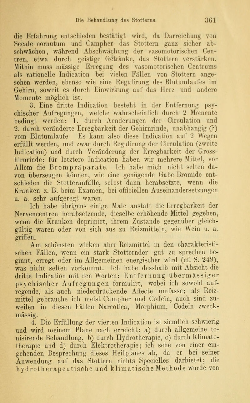 die Erfahrung entschieden bestätigt wird, da Darreichung von Sccale cornutum und Campher das Stottern ganz sicher ab- schwächen, während Abschwächung der vasomotorischen Cen- tren, etwa durch geistige Getränke, das Stottern verstärken. Mithin muss massige Erregung des vasomotorischen Centrums als rationelle Indication bei vielen Fällen von Stottern ange- sehen werden, ebenso wie eine Regulirung des Blutumlaufes im Gehirn, soweit es durch Einwirkung auf das Herz und andere Momente möglich ist. 3. Eine dritte Indication besteht in der Entfernung psy- chischer Aufregungen, welche wahrscheinlich durch 2 Momente bedingt werden: 1. durch Aenderungen der Circulation und 2. durch veränderte Erregbarkeit der Gehirnrinde, unabhängig (?) vom Blutumlaufe. Es kann also diese Indication auf 2 Wegen erfüllt werden, und zwar durch Eegulirung der Circulation (zweite Indication) und durch Veränderung der Erregbarkeit der Gross- hirnrinde; für letztere Indication haben wir mehrere Mittel, vor Allem die Brompräparate. Ich habe mich nicht selten da- von überzeugen können, wie eine genügende Gabe Bromide ent- schieden die Stotteranfälle, selbst dann herabsetzte, wenn die Kranken z. ß. beim Examen, bei officiellen Auseinandersetzungen u. a. sehr aufgeregt waren. Ich habe übrigens einige Male anstatt die Erregbarkeit der Nervencentren herabsetzende, dieselbe erhöhende Mittel gegeben, wenn die Kranken deprimirt, ihrem Zustande gegenüber gleich- gültig waren oder von sich aus zu Reizmitteln, wie Wein u. a. griffen. Am schönsten wirken aber Reizmittel in den charakteristi- schen Fällen, wenn ein stark Stotternder gut zu sprechen be- ginnt, erregt oder im Allgemeinen energischer wird (cf. S. 249), was nicht selten vorkommt. Ich habe desshalb mit Absicht die dritte Indication mit den Worten: Entfernung übermässiger psychischer Aufregungen formulirt, wobei ich sowohl auf- regende, als auch niederdrückende Affecte umfasse; als Reiz- mittel gebrauche ich meist Campher und Coffein, auch sind zu- weilen in diesen Fällen Narcotica, Morphium, Codein zweck- mässig. 4. Die Erfüllung der vierten Indication ist ziemlich schwierig und wird meinem Plane nach erreicht: a) durch allgemeine to- nisirende Behandlung, b) durch Hydrotherapie, c) durch Klimato- therapie und d) durch Elektrotherapie; ich sehe von einer ein- gehenden Besprechung dieses Heilplanes ab, da er bei seiner Anwendung auf das Stottern nichts Specielles darbietet; die hydrotherapeutische und klimatischeMethode wurde von