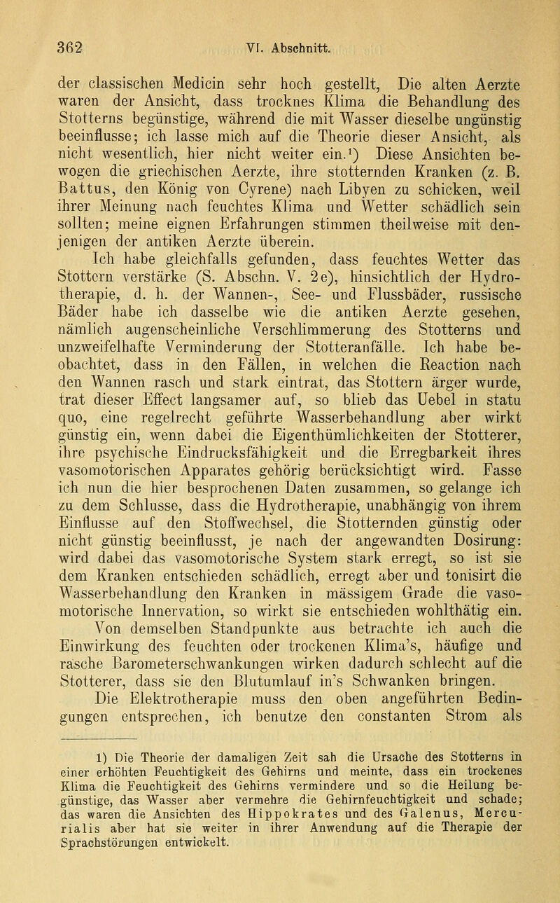 der classischen Medicin sehr hoch gestellt, Die alten Aerzte waren der Ansicht, dass trocknes Klima die Behandlung des Stotterns begünstige, während die mit Wasser dieselbe ungünstig beeinflusse; ich lasse mich auf die Theorie dieser Ansicht, als nicht wesentlich, hier nicht weiter ein.*) Diese Ansichten be- wogen die griechischen Aerzte, ihre stotternden Kranken (z. B. Battus, den König von Cyrene) nach Libyen zu schicken, weil ihrer Meinung nach feuchtes Klima und Wetter schädlich sein sollten; meine eignen Erfahrungen stimmen theilweise mit den- jenigen der antiken Aerzte überein. Ich habe gleichfalls gefunden, dass feuchtes Wetter das Stottern verstärke (S. Abschn. V. 2e), hinsichtlich der Hydro- therapie, d. h. der Wannen-, See- und Flussbäder, russische Bäder habe ich dasselbe wie die antiken Aerzte gesehen, nämlich augenscheinliche Verschlimmerung des Stotterns und unzweifelhafte Verminderung der Stotteranfälle. Ich habe be- obachtet, dass in den Fällen, in welchen die Eeaction nach den Wannen rasch und stark eintrat, das Stottern ärger wurde, trat dieser Effect langsamer auf, so blieb das Uebel in statu quo, eine regelrecht geführte Wasserbehandlung aber wirkt günstig ein, wenn dabei die Eigenthümlichkeiten der Stotterer, ihre psychische Eindrucksfähigkeit und die Erregbarkeit ihres vasomotorischen Apparates gehörig berücksichtigt wird. Fasse ich nun die hier besprochenen Daten zusammen, so gelange ich zu dem Schlüsse, dass die Hydrotherapie, unabhängig von ihrem Einflüsse auf den Stoffwechsel, die Stotternden günstig oder nicht günstig beeinflusst, je nach der angewandten Dosirung: wird dabei das vasomotorische System stark erregt, so ist sie dem Kranken entschieden schädlich, erregt aber und tonisirt die Wasserbehandlung den Kranken in massigem Grade die vaso- motorische Innervation, so wirkt sie entschieden wohlthätig ein. Von demselben Standpunkte aus betrachte ich auch die Einwirkung des feuchten oder trockenen Klima's, häufige und rasche Barometerschwankungen wirken dadurch schlecht auf die Stotterer, dass sie den Blutumlauf in's Schwanken bringen. Die Elektrotherapie muss den oben angeführten Bedin- gungen entsprechen, ich benutze den constanten Strom als 1) Die Theorie der damaligen Zeit sah die Ursache des Stotterns in einer erhöhten Feuchtigkeit des Gehirns und meinte, dass ein trockenes Klima die Feuchtigkeit des Gehirns vermindere und so die Heilung be- günstige, das Wasser aber vermehre die Gehirnfeuchtigkeit und schade; das waren die Ansichten des Hippokrates und des Galenus, Mercu- rialis aber hat sie weiter in ihrer Anwendung auf die Therapie der Sprachstörungen entwickelt.