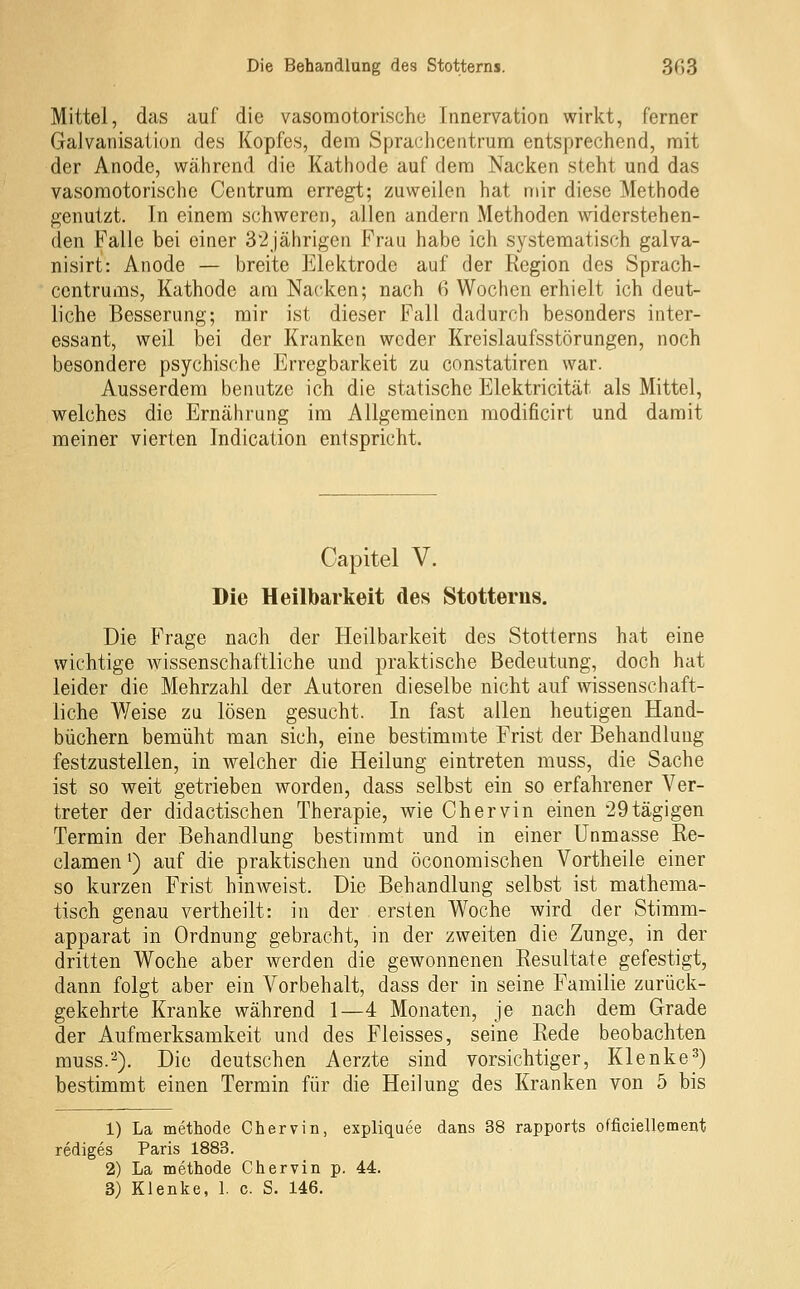 Mittel, das auf die vasomotorische Innervation wirkt, ferner Galvanisation des Kopfes, dem Sprachcentrum entsprechend, mit der Anode, während die Katliode auf dem Nacken steht und das vasomotorische Centrura erregt; zuweilen hat mir diese Methode genutzt. In einem schweren, allen andern Methoden widerstehen- den Falle bei einer 32Jährigen Frau habe ich systematisch galva- nisirt: Anode — breite Elektrode auf der Region des Sprach- centrums, Kathode am Nacken; nach 6 Wochen erhielt ich deut- liche Besserung; mir ist dieser Fall dadurch besonders inter- essant, weil bei der Kranken weder Kreislaufsstörungen, noch besondere psychische Erregbarkeit zu constatiren war. Ausserdem benutze ich die statische Elektricität als Mittel, welches die Ernährung im Allgemeinen modificirt und damit meiner vierten Indication entspricht. Capitel V. Die Heilbarkeit des Stotterus, Die Frage nach der Heilbarkeit des Stotterns hat eine wichtige wissenschaftliche und praktische Bedeutung, doch hat leider die Mehrzahl der Autoren dieselbe nicht auf wissenschaft- liche Weise zu lösen gesucht. In fast allen heutigen Hand- büchern bemüht man sich, eine bestimmte Frist der Behandlung festzustellen, in welcher die Heilung eintreten muss, die Sache ist so weit getrieben worden, dass selbst ein so erfahrener Ver- treter der didactischen Therapie, wie Chervin einen 29tägigen Termin der Behandlung bestimmt und in einer Unmasse Re- clamen') auf die praktischen und öconomischen Vortheile einer so kurzen Frist hinweist. Die Behandlung selbst ist mathema- tisch genau vertheilt: in der ersten Woche wird der Stimm- apparat in Ordnung gebracht, in der zweiten die Zunge, in der dritten Woche aber werden die gewonnenen Resultate gefestigt, dann folgt aber ein Vorbehalt, dass der in seine Familie zurück- gekehrte Kranke während 1—4 Monaten, je nach dem Grade der Aufmerksamkeit und des Fleisses, seine Rede beobachten muss.2). Die deutschen Aerzte sind vorsichtiger, Klenke^) bestimmt einen Termin für die Heilung des Kranken von 5 bis 1) La methode Chervin, expliquee dans 38 rapports officiellement rediges Paris 1883. 2) La methode Chervin p. 44.