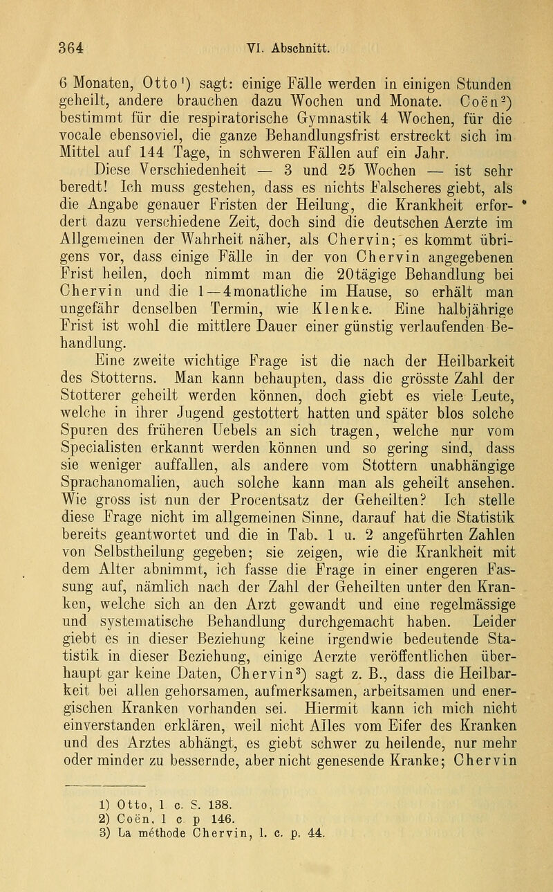 6 Monaten, Otto') sagt: einige Fälle werden in einigen Stunden geheilt, andere brauchen dazu Wochen und Monate. Coen^) bestimmt für die respiratorische Gymnastik 4 Wochen, für die vocale ebensoviel, die ganze Behandlungsfrist erstreckt sich im Mittel auf 144 Tage, in schweren Fällen auf ein Jahr. Diese Verschiedenheit — 3 und 25 Wochen — ist sehr beredt! Ich muss gestehen, dass es nichts Falscheres giebt, als die Angabe genauer Fristen der Heilung, die Krankheit erfor- dert dazu verschiedene Zeit, doch sind die deutschen Aerzte im Allgemeinen der Wahrheit näher, als Chervin; es kommt übri- gens vor, dass einige Fälle in der von Chervin angegebenen Frist heilen, doch nimmt man die 20tägige Behandlung bei Chervin und die 1 —4monatliche im Hause, so erhält man ungefähr denselben Termin, wie Klenke. Eine halbjährige Frist ist wohl die mittlere Dauer einer günstig verlaufenden Be- handlung. Eine zweite wichtige Frage ist die nach der Heilbarkeit des Stotterns. Man kann behaupten, dass die grösste Zahl der Stotterer geheilt werden können, doch giebt es viele Leute, welche in ihrer Jugend gestottert hatten und später blos solche Spuren des früheren Uebels an sich tragen, welche nur vom Specialisten erkannt werden können und so gering sind, dass sie weniger auffallen, als andere vom Stottern unabhängige Sprachanomalien, auch solche kann man als geheilt ansehen. Wie gross ist nun der Procentsatz der Geheilten? Ich stelle diese Frage nicht im allgemeinen Sinne, darauf hat die Statistik bereits geantwortet und die in Tab. 1 u. 2 angeführten Zahlen von Selbstheilung gegeben; sie zeigen, wie die Krankheit mit dem Alter abnimmt, ich fasse die Frage in einer engeren Fas- sung auf, nämlich nach der Zahl der Geheilten unter den Kran- ken, welche sich an den Arzt gewandt und eine regelmässige und systematisch« Behandlung durchgemacht haben. Leider giebt es in dieser Beziehung keine irgendwie bedeutende Sta- tistik in dieser Beziehung, einige Aerzte veröflEentlichen über- haupt gar keine Daten, Chervin^) sagt z. B., dass die Heilbar- keit bei allen gehorsamen, aufmerksamen, arbeitsamen und ener- gischen Kranken vorhanden sei. Hiermit kann ich mich nicht einverstanden erklären, weil nicht Alles vom Eifer des Kranken und des Arztes abhängt, es giebt schwer zu heilende, nur mehr oder minder zu bessernde, aber nicht genesende Kranke; Chervin 1) Otto, 1 c. S. 138. 2) Coen. 1 c p 146. 3) La methode Chervin, 1. c. p. 44.
