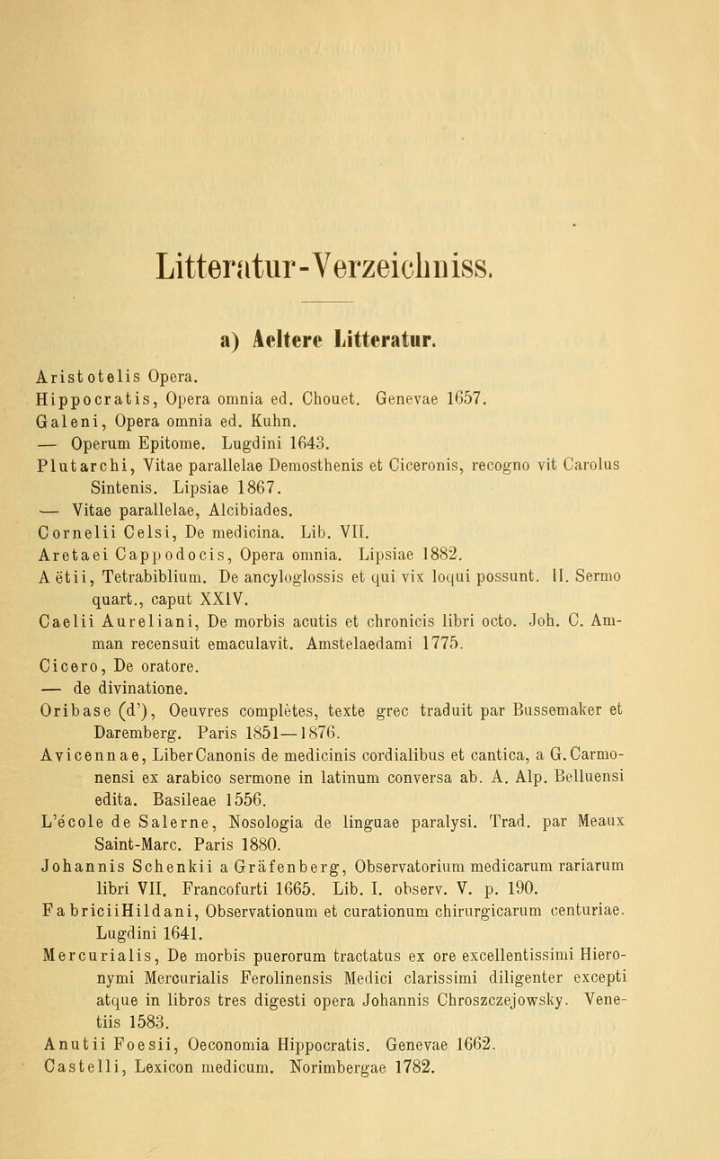 Litteratur - Verzeicbiiiss. a) Ackere Litteratur. Aristotelis Opera. Hippocratis, Opera omnia ed. Chouet. Genevae 1657. Galeni, Opera omnia ed. Kuhn, — Operum Epitome. Lugdini 1643. Plutarchi, Vitae parallelae Demosthenis et Ciceronis, recogno vit Carolas Sintenis. Lipsiae 1867. •— Vitae parallelae, Alcibiades. Cornelii Celsi, De medicina. Lib. VIT. Aretaei Cappodocis, Opera omnia. Lipsiae 1882. Aetii, Tetrabiblium. De ancyloglossis et qui vix loqui possunt. 11. Sermo quart., Caput XXIV. Caelii Aureliani, De morbis acutis et chronicis libri octo. Job. C. Am- man recensuit emaculavit. Amstelaedami 1775. Cicero, De oratore. — de divinatione. Oribase (d'), Oeuvres completes, texte grec traduit par Bussemaker et Daremberg. Paris 1851—1876. Avicennae, LiberCanonis de medicinis cordialibus et cantica, a G.Carmo- nensi ex arabico sermone in latinum conversa ab. A. Alp. Belluensi edita. Basileae 1556. L'ecole de Salerne, Nosologia de linguae paralysi. Trad. par Meaux Saint-Marc. Paris 1880. Johannis Schenkii aGräfenberg, Observatorium medicarum rariarum libri VII. Francofurti 1665. Lib. I. observ. V. p. 190. FabricüHildani, Observationum et curationum chirurgicarum centuriae. Lugdini 1641. Mercurialis, De morbis puerorum tractatus ex ore excellentissimi Hiero- nymi Mercurialis Ferolinensis Medici clarissimi diligenter excepti atque in libros tres digesti opera Johannis Chroszczejowsky. Vene- tiis 1583. Anutii Foesii, Oeconomia Hippocratis. Genevae 1662. Castelli, Lexicon medicum. Norimbergae 1782.