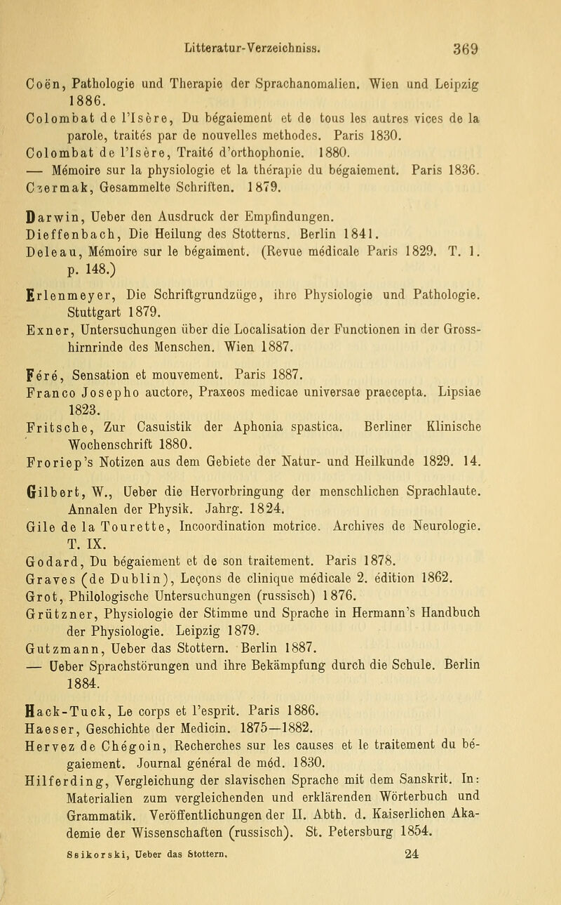 Coen, Pathologie und Therapie der Sprachanomalien. Wien und Leipzig 1886. Colombatderisöre, Du begaiement et de tous les autres vices de la parole, traites par de nouvelles methodes. Paris 1830. Colombat de l'Isere, Trait6 d'orthophonie. 1880. — Memoire sur la physiologie et la therapie du begaiement. Paris 1836. Cuermak, Gesammelte Schriften. 1879. Darwin, Ueber den Ausdruck der Empfindungen. Dieffenbach, Die Heilung des Stotterns. Berlin 1841. Deleau, Memoire sur le begaiment. (Revue medicale Paris 1829. T. 1. p. 148.) Erlenmeyer, Die Schriftgrandzüge, ihre Physiologie und Pathologie. Stuttgart 1879. Exner, Untersuchungen über die Localisation der Functionen in der Gross- hirnrinde des Menschen. Wien 1887. Fere, Sensation et mouvement. Paris 1887. Fr an CO Josephe auctore, Praxeos medicae universae praecepta. Lipsiae 1823. Pritsche, Zur Gasuistik der Aphonia spastica. Berliner Klinische Wochenschrift 1880. Froriep's Notizen aus dem Gebiete der Natur- und Heilkunde 1829. 14. Gilbert, W., üeber die Hervorbringung der menschlichen Sprachlaute. Annalen der Physik. Jahrg. 1824. Gile de la Tourette, Incoordination motrice. Archives de Neurologie. T. IX. Godard, Du begaiement et de son traitement. Paris 1878. Graves (de Dublin), Le^ons de clinique medicale 2. edition 1862. Grot, Philologische Untersuchungen (russisch) 1876. Grützner, Physiologie der Stimme und Sprache in Hermann's Handbuch der Physiologie. Leipzig 1879. Gutzmann, Ueber das Stottern. Berlin 1887. — üeber Sprachstörungen und ihre Bekämpfung durch die Schule. Berlin 1884. Hack-Tuck, Le corps et l'esprit. Paris 1886. Haeser, Geschichte der Medicin. 1875—1882. Hervez de Chegoin, Recherches sur les causes et le traitement du be- gaiement. Journal general de med. 1830. Hilf er ding, Vergleichung der slavischen Sprache mit dem Sanskrit. In: Materialien zum vergleichenden und erklärenden Wörterbuch und Grammatik. Veröffentlichungen der II. Abth. d. Kaiserlichen Aka- demie der Wissenschaften (russisch). St. Petersburg 1854. Ssikorski, Ueber das ötottern. 24