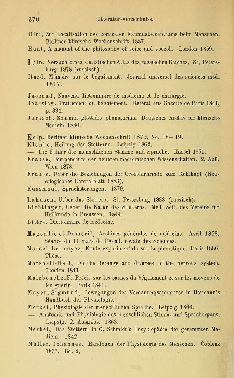 Hirt, Zur Localisation des corticalen Kaumuskelcentrums beim Menschen. Berliner klinische Wochenschrift 1887. Hunt, A manual of the philosophy of voice and speech. London 1859. Iljin, Versuch eines statistischen Atlas des russischen Reiches. St. Peters- burg 1878 (russisch). Itard, Memoire sur le begaiement. Journal universel des sciences med. 1817. Jaccoud, Nouveau dictionnaire de medicine et de Chirurgie. Jearsley, Traitement du begaiement. Referat aus Gazette de Paris 1841, p. 394. Jurasch, Spasmus glottidis phonatorius. Deutsches Archiv für klinische Medicin 1880. Kelp, Berliner klinische Wochenschrift 1879, No. 18-19. Klenke, Heilung des Stotterns. Leipzig 1862. — Die Fehler der menschlichen Stimme und Sprache. Kassel 1851. Krause, Compendium der neueren medicinischen Wissenschaften. 2. Aufl. Wien 1878. Krause, Ueber die Beziehungen der Grosshirnrinde zum Kehlkopf (Neu- rologisches Centralblatt 1883). Kussmaul, Sprachstörungen. 1879. Lahusen, üeber das Stottern. St. Petersburg 1838 (russisch). Lichtinger, Ueber die Natur des Stotterns. Med. Zeit, des Vereins für Heilkunde in Preussen. 1844. Littre, Dictionnaire de medecine. Magendie et Dumeril, Archives ge'nerales de medicine. Avril 1828. Seance du ll.mars de l'Acad. royale des Sciences. Marcel-Lermoyez, Etüde experimentale sur la phonetique. Paris 1886. These. Marshall-Hall, On the derange and divwses of the nervous system. London 1841. Malebouche,F.,Precis sur les causes du begaiement et sur les moyens de les guerir. Paris 1841. Mayer, Sigmund, Bewegungen des Verdauungsapparates in Hermann's Handbuch der Physiologie. Merkel, Physiologie der menschlichen Sprache. Leipzig 1866. — Anatomie und Physiologie des menschlichen Stimm- und Sprachorgans. Leipzig. 2. Ausgabe. 1863. Merkel, Das Stottern in C. Schmidt's Encyklopädie der gesammten Me- dicin. 1842. Müller, Johannes, Handbuch der Physiologie des Menschen. Coblenz 1837. Bd. 2.