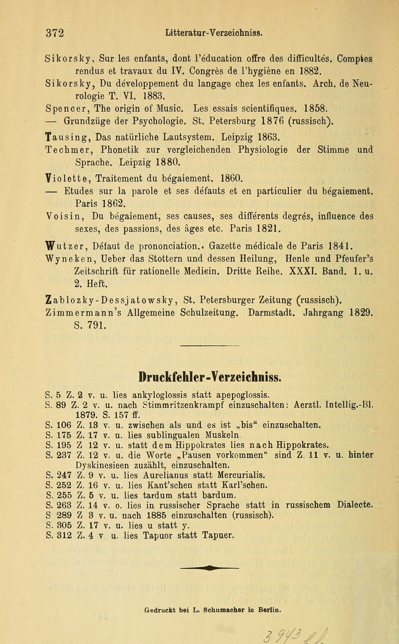 Sikorsky, Sur les enfants, dont l'education offre des difficultes. Compies rendus et travaux du IV. Congres de l'hygiene en 1882. Sikorsky, Du developpement du langage chez les enfants. Arch. de Neu- rologie T. VI. 1883. Spencer, The origin of Music. Les essais scientifiques. 1858. — Grundzüge der Psychologie. St. Petersburg 1876 (russisch). Tausing, Das natürliche Lautsystem. Leipzig 1863. Techmer, Phonetik zur vergleichenden Physiologie der Stimme und Sprache. Leipzig 1880. Violette, Traitement du begaiement. 1860. — Etudes sur la parole et ses defauts et en particulier du begaiement. Paris 1862. Voisin, Du begaiement, ses causes, ses differents degres, influence des sexes, des passions, des äges etc. Paris 1821. Wutzer, Defaut de prononciation.. Gazette medicale de Paris 1841. Wyneken, Ueber das Stottern und dessen Heilung, Henle und Pfeufer's Zeitschrift für rationelle Mediein. Dritte Reihe. XXXI. Band. 1. u. 2. Heft. Zablozky-Dessjatowsky, St. Petersburger Zeitung (russisch). Zimmermann's Allgemeine Schulzeitung. Darmstadt. Jahrgang 1829. S. 791. Druckfehler -Yerzeichniss. S. 5 Z. 2 V. u. lies ankyloglossis statt apepoglossis. S. 89 Z. 2 V. u. nach Stimmritzenkrampf einzuschalten: Aerztl. Intellig.-Bl. 1879. S. 157 ff. S. 106 Z. 13 V. u. zwischen als und es ist „bis einzuschalten. S. 175 Z. 17 V. u. lies sublingualen Muskeln. S. 195 Z 12 V. u. statt dem Hippokrates lies nach Hippokrates. S. 237 Z. 12 V. u. die Worte „Pausen vorkommen sind Z. 11 v. u. hinter Dyskinesieen zuzählt, einzuschalten. S. 247 Z. 9 V. u. lies Aurelianus statt Mercurialis. S. 252 Z. 16 V. u. lies Kant'schen statt Karl'schen. S. 255 Z. 5 V. u. lies tardnm statt bardum. S. 263 Z. 14 V. 0. lies in russischer Sprache statt in russischem Dialecte. S 289 Z 3 V. u. nach 1885 einzuschalten (russisch). S. 305 Z. 17 V. u. lies u statt y. S. 312 Z. 4 V u. lies Tapuor statt Tapuer. Gedruckt bei L. Schumacher in Berlin. 39^//