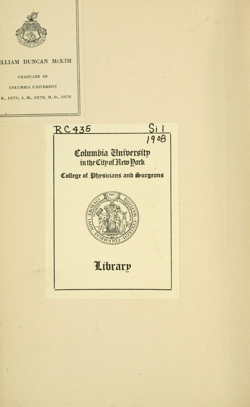 [LLIAM DUNCAN McKIM GRADUATE OF COLUMBIA UNIVERSITY B., 1875; A. II., 1878; M. D., 1878 XC135 Sil n»8 Columbia ZHnitier^ttp mitjeCttpofJtojfork College of ^fJPfifictansf anb burgeons Htbrarp