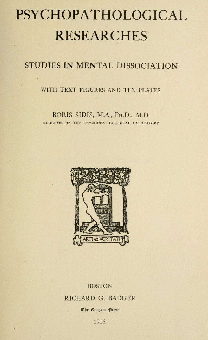 PSYCHOPATHOLOGICAL RESEARCHES STUDIES IN MENTAL DISSOCIATION WITH TEXT FIGURES AND TEN PLATES BORIS SIDIS, M.A., Ph.D., M.D. DIRECTOR OF THE PSYCHOPATHOLOGICAL LABORATORY BOSTON RICHARD G. BADGER QTtir &orf)am JDrcss 1908